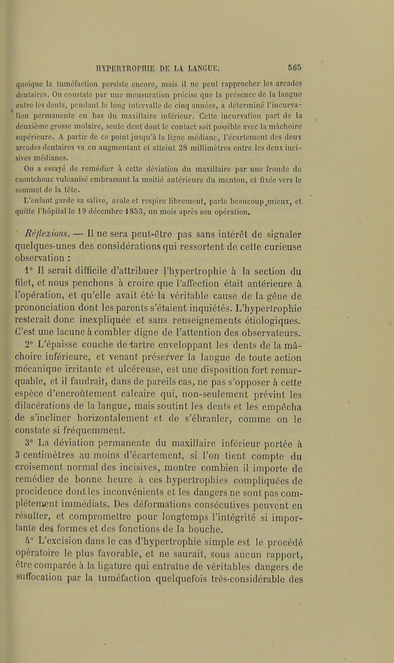 quoique la tuméfaction persiste encore, mais il ne peut rapprocher les arcades dentaires. On constate par une mensuration précise que lu présence de la langue entre les dents, pendant le long intervalle de cinq années, a déterminé l'incurva- tion permanente en bas du maxillaire inférieur. Cette incurvation part de la deuxième grosse molaire, seule dent dont le contact soit possible avec la mâchoire supérieure. A partir de ce pointjusqu'à la ligne médiane, l'écartement des deux arcades dentaires va en augmentant et atteint 28 millimètres entre les deux inci- sives médianes. On a essayé de remédier à cette déviation du maxillaire par une fronde de caoutchouc vulcanisé embrassant la moitié antérieure du menton, et fixée vers le sommet de la tète. L'enfant garde sa salive, avale et respire librement, parle beaucoup.mieux, et quitte l'hôpital le 19 décembre 1853, un mois après son opération. Réflexions. — Il ne sera peut-être pas sans intérêt de signaler quelques-unes des considérations qui ressortent de cette curieuse observation : 1° Il serait difficile d'attribuer l'hypertrophie à la section du filet, et nous penchons à croire que l'affection était antérieure à l'opération, et qu'elle avait été'la véritable cause de la gêne de prononciation dont les parents s'étaient inquiétés. L'hypertrophie resterait donc inexpliquée et sans renseignements étiologiques. C'est une lacune à combler digne de l'attention des observateurs. 2° L'épaisse couche de-tartre enveloppant les dents de la mâ- choire inférieure, et venant préserver la langue de toute action mécanique irritante et ulcéreuse, est une disposition fort remar- quable, et il faudrait, dans de pareils cas, ne pas s'opposer à cette espèce d'encroûtement calcaire qui, non-seulement prévint les dilacérations de la langue, mais soutint les dents et les empêcha de s'incliner horizontalement et de s'ébranler, comme on le constate si fréquemment. 3° La déviation permanente du maxillaire inférieur portée à 3 centimètres au moins d'écartement, si l'on tient compte du croisement normal des incisives, montre combien il importe de remédier de bonne heure à ces hypertrophies compliquées de procidence dont les inconvénients et les dangers ne sont pas com- plètement immédiats. Des déformations consécutives peuvent en résulter, et compromettre pour longtemps l'intégrité si impor- tante des formes et des fonctions de la bouche. h L'excision dans le cas d'hypertrophie simple est le procédé, opératoire le plus favorable, et ne saurait, sous aucun rapport, être comparée à la ligature qui entraîne de véritables dangers de suffocation par la tuméfaction quelquefois très-considérable des