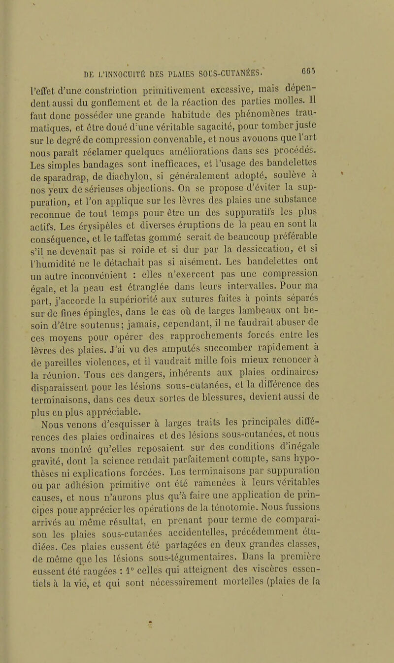 l'effet d'une constriction primitivement excessive, mais dépen- dent aussi du gonflement et de la réaction des parties molles. Il faut donc posséder une grande habitude des phénomènes trau- matiques, et être doué d:une véritable sagacité, pour tomber juste sur le degré de compression convenable, et nous avouons que l'art nous paraît réclamer quelques améliorations dans ses procédés. Les simples bandages sont inefficaces, et l'usage des bandelettes de sparadrap, de diachylon, si généralement adopté, soulève à nos yeux de sérieuses objections. On se propose d'éviter la sup- puration, et Ton applique sur les lèvres des plaies une substance reconnue de tout temps pour être un des suppuratil's les plus actifs. Les érysipèles et diverses éruptions de la peau en sont la conséquence, et le taffetas gommé serait de beaucoup préférable s'il ne devenait pas si roide et si dur par la dessiccation, et si l'humidité ne le détachait pas si aisément. Les bandelettes ont un autre inconvénient : elles n'exercent pas une compression égale, et la peau est étranglée dans leurs intervalles. Pour ma part, j'accorde la supériorité aux sutures faites à points séparés sur de fines épingles, dans le cas où de larges lambeaux ont be- soin d'être soutenus; jamais, cependant, il ne faudrait abuser de ces moyens pour opérer des rapprochements forcés entre les lèvres des plaies. J'ai vu des amputés succomber rapidement à de pareilles violences, et il vaudrait mille fois mieux renoncer à la réunion. Tous ces dangers, inhérents aux plaies ordinaires* disparaissent pour les lésions sous-cutanées, et la différence des terminaisons, dans ces deux sortes de blessures, devient aussi de plus en plus appréciable. Nous venons d'esquisser à larges traits les principales diffé- rences des plaies ordinaires et des lésions sous-cutanées, et nous avons montré qu'elles reposaient sur des conditions d'inégale gravité, dont la science rendait parfaitement compte, sans hypo- thèses ni explications forcées. Les terminaisons par suppuration ou par adhésion primitive ont été ramenées à leurs véritables causes, et nous n'aurons plus qu'à faire une application de prin- cipes pour apprécier les opérations de la ténotomie. Nous fussions arrivés au même résultat, en prenant pour terme de comparai- son les plaies sous-cutanées accidentelles, précédemment étu- diées. Ces plaies eussent été partagées en deux grandes classes, de même que les lésions sous-légumentaires. Dans la première eussent été rangées : 1° celles qui atteignent des viscères essen- tiels a la vie, et qui sont nécessairement mortelles (plaies de la