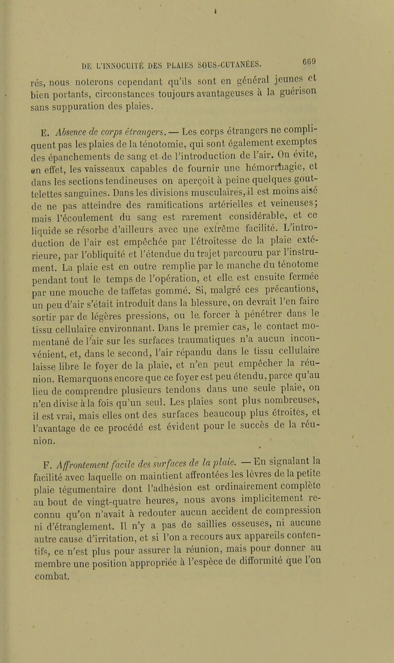 I DE L'INNOCUITÉ DES PLAIES SOUS-CUTANÉES. «6J rés, nous noierons cependant qu'ils sont en général jeunes et bien portants, circonstances toujours avantageuses à la guérison sans suppuration des plaies. E. Absence de corps étrangers. — Les corps étrangers ne compli- quent pas les plaies de la ténotomie, qui sont également exemptes des épanchements de sang et de l'introduction de l'air. On évite, en effet, les vaisseaux capables de fournir une hémorrhagie, et dans les sections tendineuses on aperçoit à peine quelques gout- telettes sanguines. Dans les divisions musculaires, il est moins aise de ne pas atteindre des ramifications artérielles et veineuses; mais l'écoulement du sang est rarement considérable, et ce liquide se résorbe d'ailleurs avec une extrême facilité. L'intro- duction de l'air est empêchée par l'étroitesse de la plaie exté- rieure, par l'obliquité et l'étendue du trajet parcouru par l'instru- ment. La plaie est en outre remplie par le manche du ténotome pendant tout le temps de l'opération, et elle, est ensuite fermée par une mouche de taffetas gommé. Si, malgré ces précautions, un peu d'air s'était introduit dans la blessure, on devrait l'en faire sortir par de légères pressions, ou le. forcer à pénétrer dans le tissu cellulaire environnant. Dans le premier cas, le contact mo- mentané de l'air sur les surfaces traumatiques n'a aucun incon- vénient, et, dans le second, l'air répandu dans le tissu cellulaire laisse libre le foyer de la plaie, et n'en peut empêcher la réu- nion. Remarquons encore que ce foyer est peu étendu, parce qu'au lieu de comprendre plusieurs tendons dans une seule plaie, on n'en divise à la fois qu'un seul. Les plaies sont plus nombreuses, il est vrai, mais elles ont des surfaces beaucoup plus étroites, et l'avantage de ce procédé est évident pour le succès de la réu- nion. F. Affrontement facile des surfaces de la plaie. — En signalant la facilité avec laquelle on maintient affrontées les lèvres de la petite plaie tégumentaire dont l'adhésion est ordinairement complète au bout de vingt-quatre heures, nous avons implicitement re- connu qu'on n'avait à redouter aucun accident de compression ni d'étranglement. Il n'y a pas de saillies osseuses, ni aucune autre cause d'irritation, et si l'on a recours aux appareils conten- tifs, ce n'est plus pour assurer la réunion, mais pour donner au membre une position appropriée à l'espèce de difformité que l'on combat.