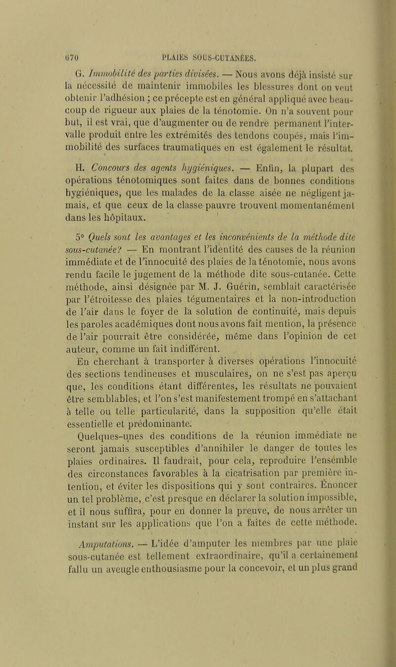 G. Immobilité des parties divisées. — Nous avons déjà insisté sur la nécessité de maintenir immobiles les blessures dont on veut obtenir l'adhésion ; ce précepte est en général appliqué avec beau- coup de rigueur aux plaies de la ténotomie. On n'a souvent pour but, il est vrai, que d'augmenter ou de rendre permanent l'inter- valle produit entre les extrémités des tendons coupé*, mais l'im- mobilité des surfaces traumatiques en est également le résultat. H. Concours des agents hygiéniques. — Enfin, la plupart des opérations ténotomiques sont faites dans de bonnes conditions hygiéniques, que les malades de la classe aisée ne négligent ja- mais, et que ceux de la classe pauvre trouvent momentanément dans les hôpitaux. 5° Quels sont les avantages et les inconvénients de la méthode dite sous-cutanée? — En montrant l'identité des causes de la réunion immédiate et de l'innocuité des plaies de la ténotomie, nous avons rendu facile le jugement de la méthode dite sous-cutanée. Celte méthode, ainsi désignée par M. J. Guérin, semblait caractérisée par l'étroitesse des plaies tégumentaires et la non-introduction de l'air dans le foyer de l'a solution de continuité, mais depuis les paroles académiques dont nous avons fait mention, la présence de l'air pourrait être considérée, môme dans l'opinion de cet auteur, comme un fait indifférent. En cherchant à transporter à diverses opérations l'innocuité des sections tendineuses et musculaires, on ne s'est pas aperçu que, les conditions étant différentes, les résultats ne pouvaient être semblables, et l'on s'est manifestement trompé en s'attachant à telle ou telle particularité, dans la supposition qu'elle était essentielle et prédominante. Quelques-unes des conditions de la réunion immédiate ne seront jamais susceptibles d'annihiler le danger de toutes les plaies ordinaires. Il faudrait, pour cela, reproduire l'ensemble des circonstances favorables à la cicatrisation par première in- tention, et éviter les dispositions qui y sont contraires. Enoncer un tel problème, c'est presque en déclarer la solution impossible, et il nous suffira, pour en donner la preuve, de nous arrêter un instant sur les applications que l'on à faites de cette méthode. Amputations. — L'idée d'amputer les membres par une plaie sous-cutanée est tellement extraordinaire, qu'il a certainement fallu un aveugle enthousiasme pour la concevoir, et un plus grand