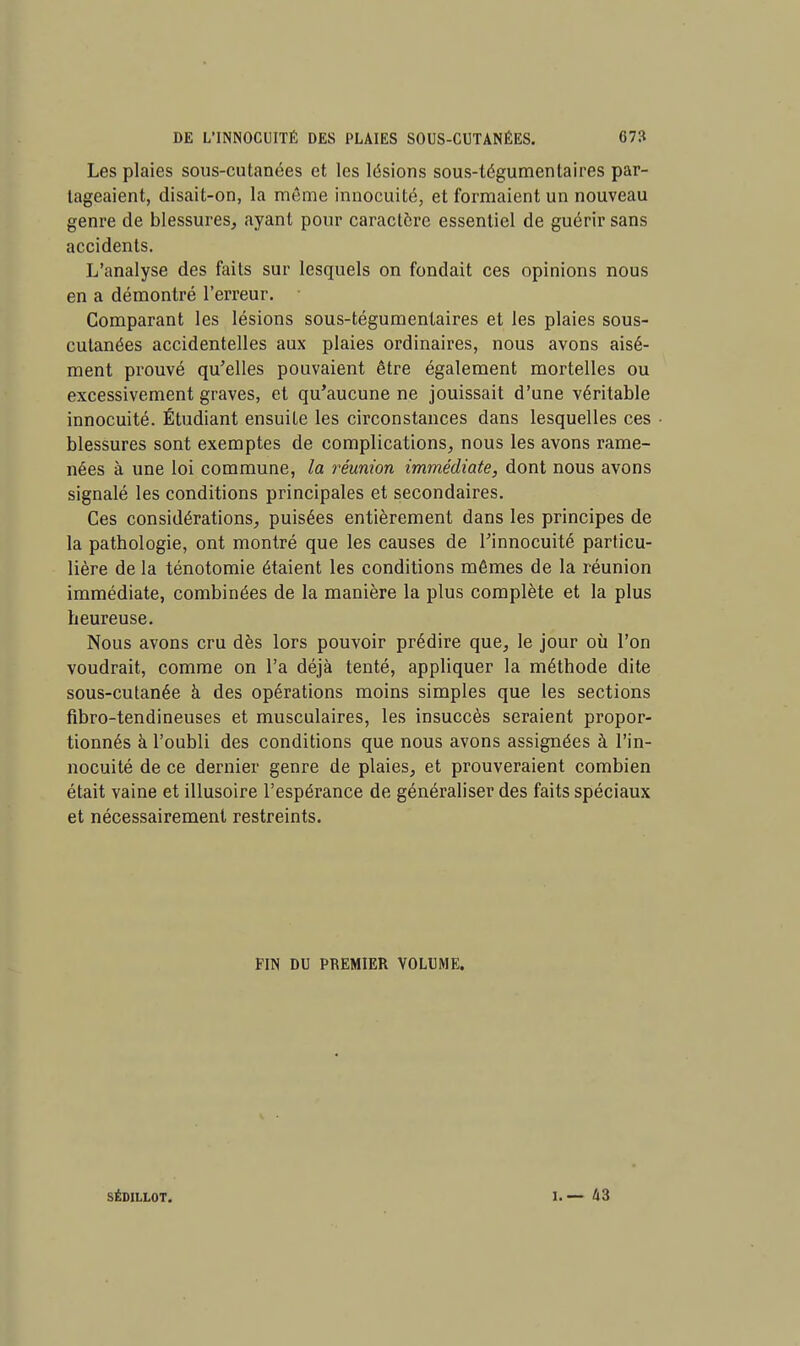 Les plaies sous-cutanées et les lésions sous-tégumentaires par- tageaient, disait-on, la même innocuité, et formaient un nouveau genre de blessures, ayant pour caractère essentiel de guérir sans accidents. L'analyse des faits sur lesquels on fondait ces opinions nous en a démontré l'erreur. Comparant les lésions sous-tégumentaires et les plaies sous- cutanées accidentelles aux plaies ordinaires, nous avons aisé- ment prouvé qu'elles pouvaient être également mortelles ou excessivement graves, et qu'aucune ne jouissait d'une véritable innocuité. Étudiant ensuite les circonstances dans lesquelles ces blessures sont exemptes de complications, nous les avons rame- nées à une loi commune, la réunion immédiate, dont nous avons signalé les conditions principales et secondaires. Ces considérations, puisées entièrement dans les principes de la pathologie, ont montré que les causes de l'innocuité particu- lière de la ténotomie étaient les conditions mêmes de la réunion immédiate, combinées de la manière la plus complète et la plus heureuse. Nous avons cru dès lors pouvoir prédire que, le jour où l'on voudrait, comme on l'a déjà tenté, appliquer la méthode dite sous-cutanée à des opérations moins simples que les sections fibro-tendineuses et musculaires, les insuccès seraient propor- tionnés à l'oubli des conditions que nous avons assignées à l'in- nocuité de ce dernier genre de plaies, et prouveraient combien était vaine et illusoire l'espérance de généraliser des faits spéciaux et nécessairement restreints. FIN DU PREMIER VOLUME. SÉDILLOT. l.— 43