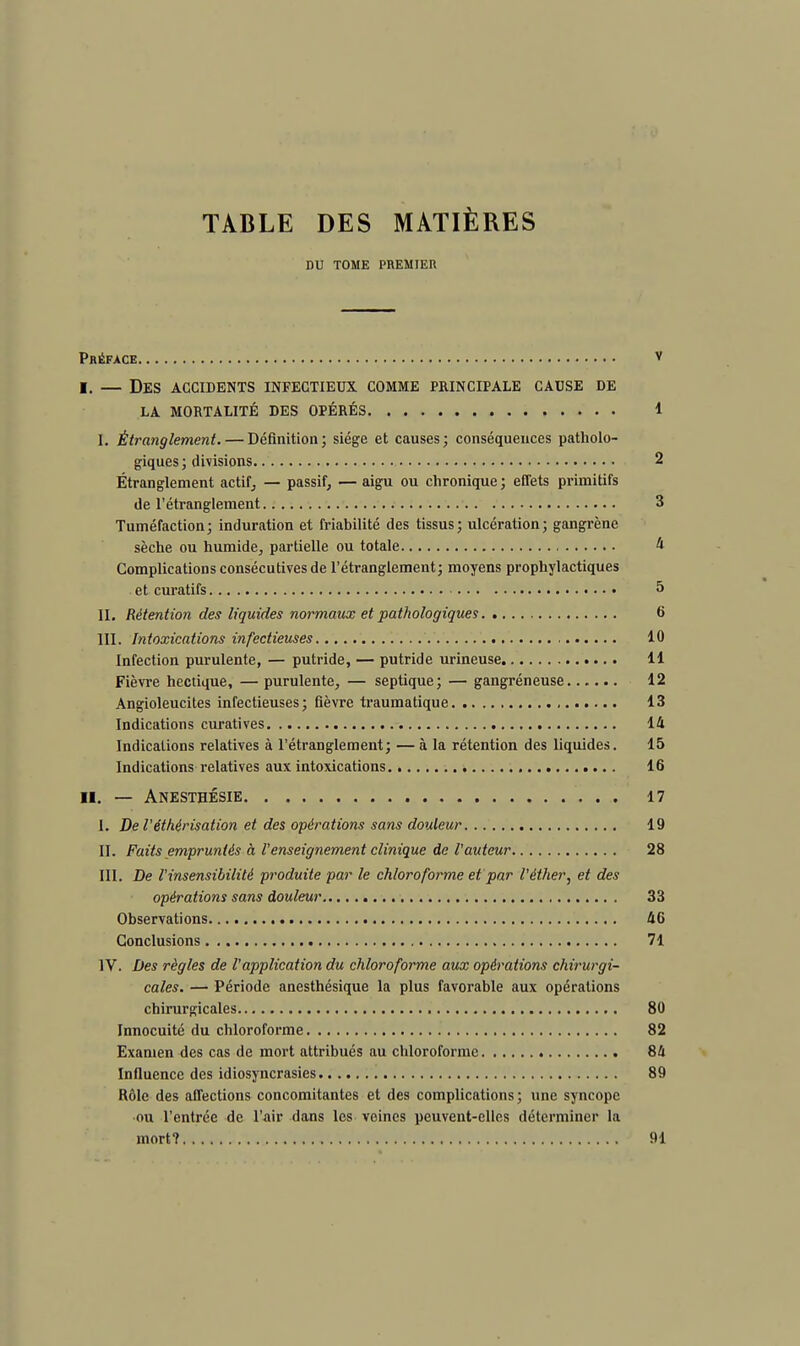 TABLE DES MATIÈRES DU TOME PREMIER Préface v i. — Des accidents infectieux comme principale cause de LA. MORTALITÉ DES OPÉRÉS 1 I. Étranglement. — Définition ; siège et causes; conséquences patholo- giques; divisions 2 Étranglement actif, — passif, — aigu ou chronique ; effets primitifs de l'étranglement 3 Tuméfaction; induration et friabilité des tissus; ulcération; gangrène sèche ou humide, partielle ou totale 4 Complications consécutives de l'étranglement; moyens prophylactiques et curatifs 5 II. Rétention des liquides normaux et pathologiques 6 III. Intoxications infectieuses 10 Infection purulente, — putride, — putride urineuse 11 Fièvre hectique, — purulente, — septique; — gangréneuse 12 Angioleucites infectieuses; fièvre traumatique 13 Indications curatives 14 Indications relatives à l'étranglement; — à la rétention des liquides. 15 Indications relatives aux intoxications 16 II. — Anesthésie 17 I. De Véthérisation et des opérations sans douleur 19 II. Faits empruntés à l'enseignement clinique de l'auteur 28 III. De l'insensibilité produite par le chloroforme et par l'éther, et des opérations sans douleur 33 Observations 46 Conclusions 71 IV. Des règles de l'application du chloroforme aux opérations chirurgi- cales. — Période anesthésique la plus favorable aux opérations chirurgicales 80 Innocuité du chloroforme 82 Examen des cas de mort attribués au chloroforme 84 Influence des idiosyncrasies 89 Rôle des affections concomitantes et des complications ; une syncope •ou l'entrée de l'air dans les veines peuvent-elles déterminer la mort? 91