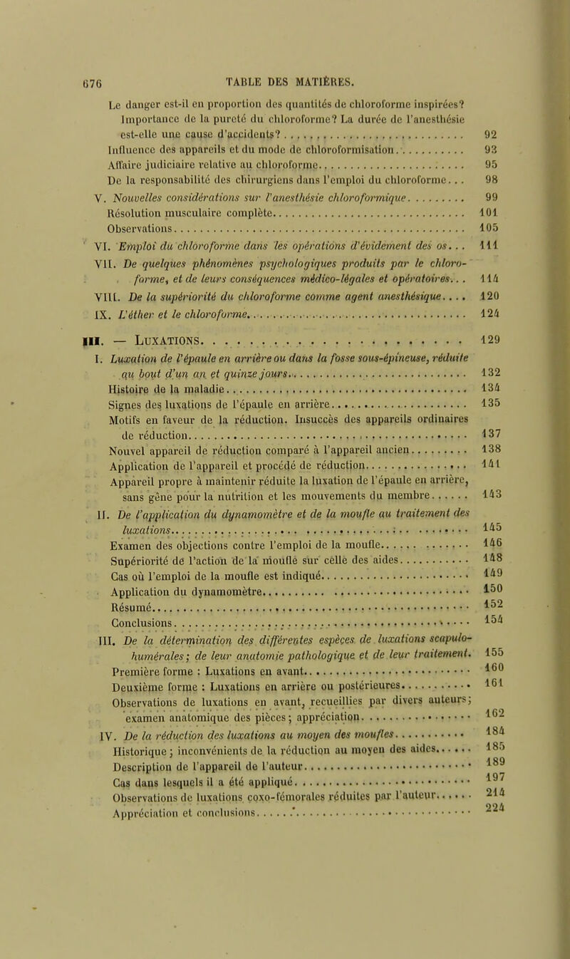 Le danger est-il en proportion des quantités de chloroforme inspirées? Importance de la pureté du chloroforme? La durée de l'anesthésie est-elle une cause d'accidents? 92 Influence des appareils et du mode de chloroforinisation 93 Affaire judiciaire relative au chloroforme 95 De la responsabilité des chirurgiens dans l'emploi du chloroforme... 98 V. Nouvelles considérations sur l'anesthésie chloroformique 99 Résolution musculaire complète 101 Observations 105 1 VI. Emploi du chloroforme dans les opérations d'évidement des os... 1.11 VIL De quelques phénomènes psychologiques produits par le chloro- forme, et de leurs conséquences médico-légales et opératoires.. . 114 VIII. De la supériorité du chloroforme comme agent unesthésique.... 120 IX. L'éther et le chloroforme 124 in. — Luxations. . 129 I. Luxation de l'épaule en arrière ou dans la fosse sous-épineuse, réduite au bout d'un an et quinze jours. 132 Histoire de la maladie 134 Signes des luxations de l'épaule en arrière 135 Motifs en faveur de la réduction. Insuccès des appareils ordinaires de réduction 137 Nouvel appareil de réduction comparé à l'appareil ancien 138 Application de l'appareil et procédé de réduction 141 Appareil propre à maintenir réduite la luxation de l'épaule en arrière, sans gène pour la nutrition et les mouvements du membre 143 II. De l'application du dynamomètre et de la moufle au traitement des luxations 1*5 Examen des objections contre l'emploi de la moufle 1*6 Supériorité de l'action de la moufle sur cêllè des aides 1*8 Cas où l'emploi de la moufle est indiqué la0 Application du dynamomètre 1-50 Résumé Conclusions III. De la détermination des différentes espèces de luxations scapulo- humérales; de leur anutomie pathologique et de leur traitement. 155 Première forme : Luxations en avant Deuxième forme : Luxations en arrière ou postérieures 16! Observations de luxations en avant, recueillies par divers auteurs; examen anatomique des pièces; appréciation 162 IV. De la réduction des luxations au moyen des moufles 18* Historique ; inconvénients de la réduction au moyen des aides 185 Description de l'appareil de l'auteur Cas dans lesquels il a été appliqué Observations de luxations çoxo-fémorales réduites par l'auteur 214 Appréciation et conclusions  ^a 152 154