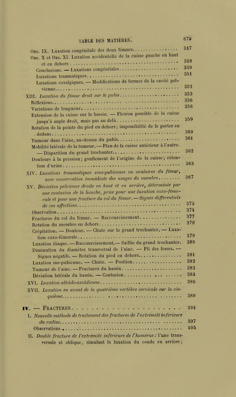 Ons. IX. Luxation congénitale des deux fémurs 347 Obs X et Obs. XI. Luxation accidentelle de la cuisse gauche en haut , . 348 et en dehors Conclusions. — Luxations congénitales 349 Luxations traumaliques Luxations coxalgiques. — Modifications de formes de la cavité pel- vienne XIII. Luxation du fémur droit sur le pubis 353 Réflexions 356 Variations de longueur • • • Extension de la cuisse sur le bassin. — Flexion possible de la cuisse jusqu'à angle droit, mais pas au delà 359 Rotation de la pointe du pied en dehors; impossibilité de le porter en dedans 360 Tumeur dans l'aine, au-dessus du pubis 361 Mobilité latérale de la tumeur. — Plan de la cuisse antérieur à l'autre. — Disparition du grand trochanter 362 Douleurs à la pression; gonflement de l'origine de la cuisse; réten- tion d'urine 363 XIV. Luxations traumatiques sous-pubiennes ou ovalaires du fémur, avec conservation immédiate des usages du membre 367 XV. Déviation pelvienne droite en haut et en arrière, déterminée par une contusion de la hanche, prise pour une luxation coxo-fémo- rale et pour une fracture du col du fémur. —Signes différentiels de ces affections 010 Observation Fractures du col du fémur. — Raccourcissement 377 Rotation du membre en dehors 378 Crépitation. — Douleur. — Chute sur le grand trochanter. — Luxa- tion coxo-fémorale 379 Luxation iliaque. — Raccourcissement.— Saillie du grand trochanter. 380 Diminution du diamètre transversal de l'aine. — Pli des fesses. — Signes négatifs. — Rotation du pied en dehors 381 Luxation sus-pubienne. — Chute. — Position 382 Tumeur de l'aine. —Fractures du bassin. , 383 Déviation latérale du bassin. — Contusion 384 XVI. Luxation atloïdo-axoïdienne 386 XVII. Luxation en avant de la quatrième vertèbre cervicale sur la cin- quième 389 iv. — Fractures 394 I. Nouvelle méthode de traitement des fractures de l'extrémité inférieure du radius 397 Observations. 405 II. Double fracture de l'extrémité inférieure de l'humérus: l'une trans- versale et oblique, simulant la luxation du coude en arrière;
