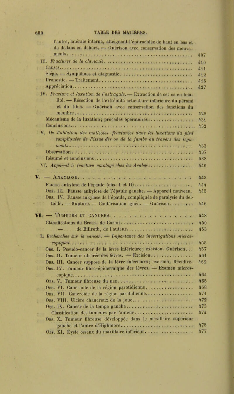 l'autre, latérulc interne, atteignant l'épitrochlée de haut en bas et de dedans en dehors. — Guérison avec conservation des mouve- ments 407 III. Fractures de la clavicule 410 Causes » 411 Siège. — Symptômes et diagnostic 412 Pronostic. —Traitement , 415 Appréciation ,. 427 IV. Fracture et luxation de l'astragale. — Extraction de cet os en tota- lité. — Résection de l'extrémité articulaire inférieure du péroné et du tibia. — Guérison avec conservation des fonctions du membre 428 Mécanisme de la luxation; procédés opératoires 431 Conclusions 432 V. De l'ablation des malléoles fracturées dans les luxations du pied compliquées de l'issue des os de la jambe au travers des tégu- ments 433 Observation. 437 Résumé et conclusions 438 Vf. Appareil à fracture employé chez les Arabes 440 V. — AneYLOSE 443 Fausse ankylose de l'épaule (obs. I et II) 444 Obs. III. Fausse ankylose de l'épaule gauche. —Appareil nouveau. 445 Obs. IV. Fausse ankylose de l'épaule, compliquée de paralysie du del- toïde. — Rupture. — Cautérisation ignée. — Guérison 446 vi. — Tumeurs et cancers 448 Classifications de Broca, de Corail 450 — de Billroth, de l'auteur 453 1. Recherches sur le cancer. — Importance des investigations micros- copiques 455 Obs. I. Pseudo-cancer de la lèvre inférieure; excision. Guérison. .. 457 Obs. II. Tumeur ulcérée des lèvres. —Excision 461 Obs. III. Cancer supposé de la lèvre inférieure; excision. Récidive. 462 Obs. IV. Tumeur fibro-épidermique des lèvres. — Examen micros- copique 464 Obs. V. Tumeur fibreuse du nez 465 Obs. VI. Cancroïde de la région parotidienne. 468 Obs. VII. Cancroïde de la région parotidienne 471 Obs. VIII. Ulcère chancreux de la joue 472 Ogs. IX. Cancer de la tempe gauche 473 Classification des tumeurs par l'auteur 474 Obs. X. Tumeur fibreuse développée dans le maxillaire supérieur gauche et l'antre d'Highmore 475 Obs. XI. Kyste osseux du maxillaire inférieur 477