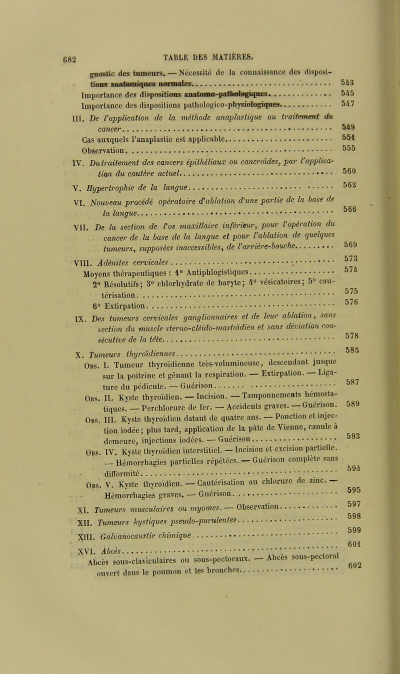 gaostic des tumeurs. — Nécessité de la connaissance des disposi- tions anatemiques normales 543 Importance des dispositions anatomo-pathologiqaes 545 Importance des dispositions pathologico-physiologiques 547 III. De l'application de la méthode anaplastique au traitement du cancer 549 Cas auxquels l'anaplastie est applicable 551 Observation 555 IV. Dutraitement des cancers épithéliaux ou cancroïdes, par l'applica- tion du cautère actuel 560 V. Hypertrophie de la langue 56a VI. Nouveau procédé opératoire d'ablation d'une partie de la base de la langue ****** VII. De la section de fos maxillaire inférieur, pour l'opération du cancer de la base de la langue et pour l'ablation de quelques tumeurs,, supposées inaccessibles, de l'arrière-bouche 569 VIII. Adénites cervicales -, Moyens thérapeutiques : 1° Antiphlogistiques 574 2° Résolutifs; 3° chlorhydrate de baryte; 4° vésicatoires; 5° cau- 575 térisation 6° Extirpation J/u IX. Des tumeurs cervicales ganglionnaires et de leur ablation, sans section du muscle sterno-cléido-mastoïdien et sans déviation con- sécutive de la tête 578 rnw X. Tumeurs thyroïdiennes Obs. I. Tumeur thyroïdienne très-volumineuse, descendant jusque sur la poitrine et gênant la respiration. — Extirpation. — Liga- ture du pédicule. — Guérison 587 Obs. II. Kyste thyroïdien. — Incision. — Tamponnements hémosta- tiques. _ Perchlorure de fer. — Accidents graves. — Guérison. 589 Obs. III. Kyste thyroïdien datant de quatre ans. — Ponction et injec- tion iodée; plus tard, application de la pâte de Vienne, canule à demeure, injections iodées. — Guérison 593 Obs. IV. Kyste thyroïdien interstitiel. — Incision et excision partielle. — Hémorrhagies partielles répétées. — Guérison complète sans difformité Obs. V. Kyste thyroïdien. — Cautérisation au chlorure de zinc. — Hémorrhagies graves. — Guérison XI Tumeurs musculaires ou myornes.— Observation 598 XII. Tumeurs kystiques pseudo-purulentes 599 XIII- Galvanocaustie chimique