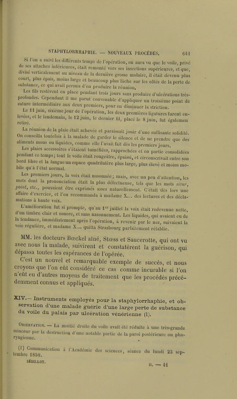 Si l'on a suivi les différents temps de l'opération, on aura m. que le voile, privé de ses attaches inférieures, était remonté vers ses insertions supérieures, etque, divisé verticalement au niveau de la dernière grosse molaire, il était devenu plus court, plus épais, moins large et beaucoup plus lâche sur les cotés de la perte de substance, ce qui avait permis d'en produire la réunion Les fils restèrent en place pendant trois jours sans produire d'ulcérations très- profondes Cependant il me parut convenable d'appliquer un troisième point de suture intermédiaire aux deux premiers, pour en diminuer la striction. Le 11 juin, smèmejourde l'opération, les deux premières ligatures furent en- levées, et le lendemain, le 12 juin, le dernier fil, placé le 8 juin, fut égalemen La réunion de la plaie était achevée et paraissait jouir d'une suffisante solidité. On conseilla toutefois à la malade de garder le silence et de ne prendre que des aliments mous ou liquides, comme elle l'avait fait dès les premiers jours Les plaies accessoires s'étaient tuméfiées, rapprochées et en partie consolidées pendant ce temps; tout le voile était rougeâtre, épaissi, et circonscrivait entre son bord libre et la langue un espace quadrilatère plus large, plus élevé et moins mo- bile qu a l'état normal. Les premiers jours, la voix était nasonnée; mais, avec un peu d'attention, tes mots dont la prononciation était la plus défectueuse, tels que les mots sieur point, etc., pouvaient être exprimés assez naturellement. C'était dès lors une affaire d'exercice, et l'on recommanda à madame X... des lectures et des décla- mations à haute voix. L'amélioration fut si prompte, qu'au 1-juillet la voix était redevenue nette, d un timbre clair et sonore, et sans nasonnement. Les liquides, qui avaient eu de la tendance, immédiatement après l'opération, à revenir par le nez, suivaient la voie régulière, et madame X... quitta Strasbourg parfaitement rétablie. MM. les docteurs Bœckel aîné, Stœss et Saucerotte, qui ont vu avec nous la malade, suivirent et constatèrent la guérison, qui dépassa toutes les espérances de l'opérée. C'est un nouvel et remarquable exemple de succès, et nous croyons que l'on eût considéré ce cas comme incurable si l'on n'eut eu d'autres moyens de traitement que les procédés précé- demment connus et appliqués. XIV.- Instruments employés pour la staphylorrhaphie, et ob- servation d'une malade guérie d'une large perte de substance du voile du palais par ulcération vénérienne (1). Observatiox, — La moitié droite du voile avait été réduite à une très-grande minceur par la destruction -l'une notable, partie de la paroi postérieure ou pha- ryngienne. t tembleC1850U,liCUti°n * VA(SAà&aÛe llus sduces> ^lllcc <'« 23 sep- SÉDILLOT. ^ H