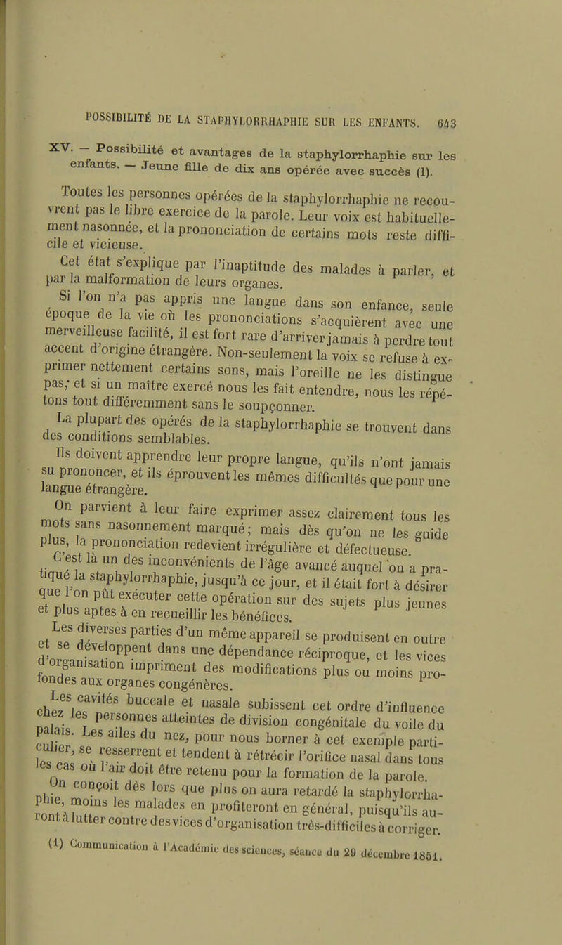 XV. - Possibilité et avantages de la staphylorrhaphie sur les enfants. _ Jeune fille de dix ans opérée avec succès (1). Toutes les personnes opérées de la staphylorrhaphie ne recou- vrent pas le libre exercice de la parole. Leur voix est habituelle- ment nasonnee, et la prononciation de certains mots reste diffi- eue et vicieuse. Cet état s'explique par l'inaptitude des malades à parler, et par la malformation de leurs organes. Si l'on n'a pas appris une langue dans son enfance, seule époque de la vie où les prononciations s'acquièrent avec une merveilleuse facilité, il est fort rare d'arriver jamais à perdre tout accent d origme étrangère. Non-seulement la voix se refuse à ex- primer nettement certains sons, mais l'oreille ne les distingue pas; et « un maître exercé nous les fait entendre, nous les répé- tons tout différemment sans le soupçonner. La plupart des opérés de la staphylorrhaphie se trouvent dans des conditions semblables. Ils doivent apprendre leur propre langue, qu'ils n'ont jamais la7g~gère.iIS épr°UVenUeS mêmes —és quepour une On parvient à leur faire exprimer assez clairement tous les mots sans nasonnement marqué; mais dès qu'on ne les guide plus, la prononciation redevient irrégulière et défectueuse Ç est la un des inconvénients de l'âge avancé auquel on a pra- tiqué la staphylorrhaphie, jusqu'à ce jour, et il était fort à désirer que 1 on put exécuter cette opération sur des sujets plus jeunes et plus aptes à en recueillir les bénéfices et^e ÎZT* '? d'Un mêmG appareiI se Produisent en outre e se développent dans une dépendance réciproque, et les vices dorganlsatlon impriment des modifications Pplu^ QJ mQ~ tondes aux organes congénères. P che7SlpTUéS bUCCalG Gt nasa,e subissent cet ordre d'influence mil peTDfS all6inteS de division congénitale du voile du Patois. Les ailes du nez, pour nous borner à cet exemple parti- es cas lTsTtei tendent a rétrécir rorifice nasal d™ i°us 'es cas ou 1 air doit être retenu pour la formation de la parole Un conçoit dès lors que plus on aura retardé la staphylorrha- roMà uT ,eStma!ades en Profileront en général, puisqu'ils au- rontàluttercontredesvicesd'organisationtrès-difficilesàcorrigcr.
