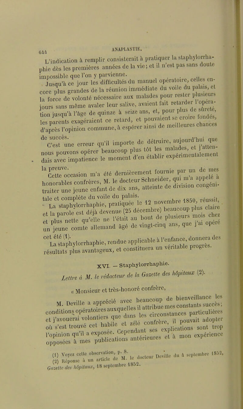 rl, AMPIASTIR. L'indication à remplir consisterait à pratiquer la staphylorrha- phie dès les premières années de la vie; et il n'est pas sans doute impossible que l'on y parvienne. Jusqu'à ce jour les difficultés du manuel opératoire, cel és en- core plus grandes de la réunion immédiate du voile du palais, et ïa force de volonté nécessaire aux malades pour rester plusieurs ours sans même avaler leur salive, avaient fait retarder 1 opéra- tion iusqu'à l'âge de quinze à seize ans, et, pour plus de sure e, tospStsexa éraient ce retard, et ^f^cro^^ d'après l'opinion commune, à espérer ainsi de meilleures chances deC'est une erreur qu'il importe de détruire, aujourd'hui que Sr une jTone enfant de dix ans, atteinte de d.v.s.on eongee, taie et complète du voile du palais. La staphytorrhaphie, pratiquée le 12 novembre>™*>*^ un jeune comte allemand âgé de vingt-cinq ans, que , ai opère CQ\Ïstophylorrhaphie, rendue applicable à résultats plus avantageux, et constituera un véritable piogres. XVI. _ staphylorrhaphie. Lettre à M. le rédacteur de la Gazette des hôpitaux (2). « Monsieur et très-honoré confrère, (1) voyez cette „ dûcteur De4le du * septembre 1852,