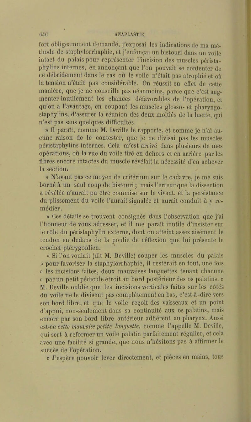 fort obligeamment demandé, j'exposai les indications de ma mé- thode de staphylorrhaphie, et j'enfonçai un bistouri dans un voile intact du palais pour représenter l'incision des muscles pérista- phylins internes, en annonçant que l'on pouvait se contenter de ce débridement dans le cas où le voile n'était pas atrophié et où la tension n'était pas considérable. On réussit en effet de cette manière, que je ne conseille pas néanmoins, parce que c'est aug- menter inutilement les chances défavorables de l'opération, et qu'on a l'avantage, en coupant les muscles glosso- et pharyngo- staphylins, d'assurer la réunion des deux moitiés de la luette, qui n'est pas sans quelques difficultés. » Il paraît, comme M. Deville le rapporte, et comme je n'ai au- cune raison de le contester, que je ne divisai pas les muscles péristaphylins internes. Cela m'est arrivé dans plusieurs de mes opérations, où la vue du voile tiré en dehors et en arrière par les fibres encore intactes du muscle révélait la nécessité d'en achever la section. » N'ayant pas ce moyen de critérium sur le cadavre, je me suis borné à un seul coup de bistouri; mais l'erreur que la dissection a révélée n'aurait pu être commise sur le vivant, et la persistance du plissement du voile l'aurait signalée et aurait conduit à y re- médier. » Ces détails se trouvent consignés dans l'observation que j'ai l'honneur de vous adresser, et il me paraît inutile d'insister sur le rôle du péristaphylin externe, dont on atteint assez aisément le tendon en dedans de la poulie de réflexion que lui présente le crochet ptérygoïdien. « Si l'on voulait (dit M. Deville) couper les muscles du palais » pour favoriser la staphylorrhaphie, il resterait en tout, une fois » les incisions faites, deux mauvaises languettes tenant chacune » par un petit pédicule étroit au bord postérieur des os palatins. » M. Deville oublie que les incisions verticales faites sur les Côtés du voile ne le divisent pas complètement en bas, c'est-à-dire vers son bord libre, et que le voile reçoit des vaisseaux et un point d'appui, non-seulement dans sa continuité aux os palatins, mais encore par son bord libre antérieur adhérent au pharynx. Aussi est-ce cette mauvaise petite languette, comme l'appelle M. Deville, qui sert à reformer un voile palatin parfaitement régulier, et cela avec une facilité si grande, que nous n'hésitons pas à affirmer le succès de l'opération. » J'espère pouvoir lever directement, et pièces en mains, tous