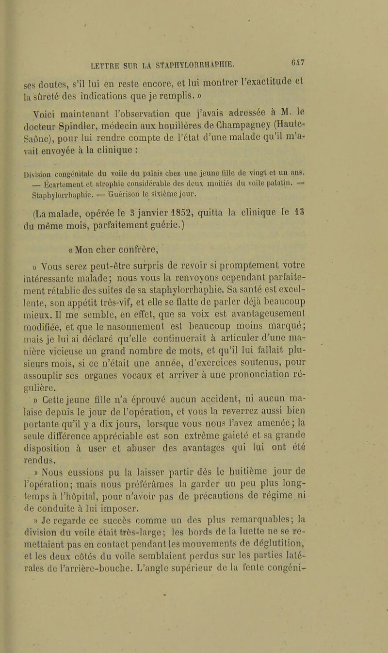 ses doutes, s'il lui en reste encore, et lui montrer l'exactitude et la sûreté des indications que je remplis. » Voici maintenant l'observation que j'avais adressée à M. le docteur Spindler, médecin aux houillères de Champagney (Haute- Saône), pour lui rendre compte de l'état d'une malade qu'il m'a- vait envoyée à la clinique : Division congénitale du voile du palais chez une jeune fdle de vingt et un ans. Écartement et atrophie considérable des dcujç moitiés du voile palatin. — Staphylorrhaphie. — Guérison le sixième jour. (La malade, opérée le 3 janvier 1852, quitta la clinique le 13 du même mois, parfaitement guérie.) « Mon cher confrère, » Vous serez peut-être surpris de revoir si promptement votre intéressante malade; nous vous la renvoyons cependant parfaite- ment rétablie des suites de sa staphylorrhaphie. Sa santé est excel- lente, son appétit très-vif, et elle se flatte de parler déjà beaucoup mieux. Il me semble, en effet, que sa voix est avantageusement modifiée, et que le nasonnement est beaucoup moins marqué; mais je lui ai déclaré qu'elle continuerait à articuler d'une ma- nière vicieuse un grand nombre de mots, et qu'il lui fallait plu- sieurs mois, si ce n'était une année, d'exercices soutenus, pour assouplir ses organes vocaux et arriver à une prononciation ré- gulière. » Cette jeune fille n'a éprouvé aucun accident, ni aucun ma- laise depuis le jour de l'opération, et vous la reverrez aussi bien portante qu'il y a dix jours, lorsque vous nous l'avez amenée; la seule différence appréciable est son extrême gaieté et sa grande disposition à user et abuser des avantages qui lui ont été rendus. » Nous eussions pu la laisser partir dès le huitième jour de l'opération; mais nous préférâmes la garder un peu plus long- temps à l'hôpital, pour n'avoir pas de précautions de régime ni de conduite à lui imposer. » Je regarde ce succès comme un des plus remarquables; la division du voile était très-large; les bords de la luette ne se re- mettaient pas en contact pendant les mouvements de déglutition, et les deux côtés du voile semblaient perdus sur les parties laté- rales de l'arrière-bouche. L'angle supérieur de la fente congéni-