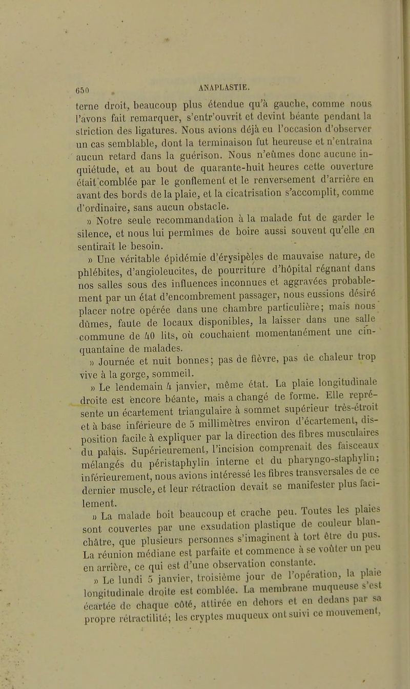 terne droit, beaucoup plus étendue qu'a gauche, comme nous l'avons fait remarquer, s'entr'ouvrit et devint béante pendant la striction des ligatures. Nous avions déjà eu l'occasion d'observer un cas semblable, dont la terminaison fut heureuse et n'entraîna aucun retard dans la guérison. Nous n'eûmes donc aucune in- quiétude, et au bout de quarante-huit heures cette ouverture était'comblée par le gonflement et le renversement d'arrière en avant des bords de la plaie, et la cicatrisation s'accomplit, comme d'ordinaire, sans aucun obstacle. «'Notre seule recommandation à la malade fut de garder le silence, et nous lui permîmes de boire aussi souvent qu'elle en sentirait le besoin. » Une véritable épidémie d'érysipèles de mauvaise nature, de phlébites, d'angioleucites, de pourriture d'hôpital régnant dans nos salles sous des influences inconnues et aggravées probable- ment par un état d'encombrement passager, nous eussions désiré placer notre opérée dans une chambre particulière; mais nous dûmes, faute de locaux disponibles, la laisser dans une salle commune de UO lits, où couchaient momentanément une cin- quantaine de malades. », Journée et nuit bonnes; pas de fièvre, pas ne chaleur trop vive à la gorge, sommeil. . » Le lendemain h janvier, même état. La plaie longitudinale droite est encore béante, mais a changé de forme. Elle repré- sente un écartement triangulaire à sommet supérieur tres-etroit et à base inférieure de 5 millimètres environ d'écartement, dis- position facile à expliquer par la direction des fibres musculaires du palais. Supérieurement, l'incision comprenait des faisceaux mélangés du péristaphylin interne et du pharyngo-staphylin; inférieurement, nous avions intéressé les fibres transversales de ce dernier muscle, et leur rétraction devait se manifester plus laci- lement. „ . , • , » La malade boit beaucoup et crache peu. Toutes les plaie* sont couvertes par une exsudation plastique de couleur blan- châtre, que plusieurs personnes s'imaginent à tort être du pu.. La réunion médiane est parfaite et commence à se voûter un peu en arrière, ce qui est d'une observation constante. » Le lundi 5 janvier, troisième jour de l'opération, la plaie longitudinale droite est comblée. La membrane muqueuse s est écartée de chaque côté, attirée en dehors et en dedans par sa propre rélractilité; les cryptes muqueux ont suivi ce mouvement..