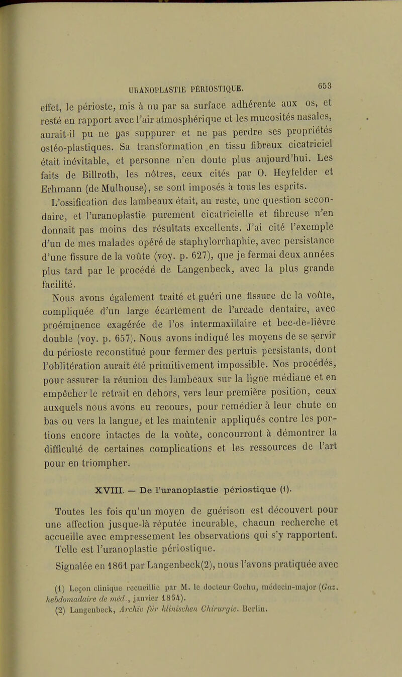 effet, le périoste, mis à nu par sa surface adhérente aux os, et resté en rapport avec l'air atmosphérique et les mucosités nasales, aurait-il pu ne pas suppurer et ne pas perdre ses propriétés ostéo-plastiques. Sa transformation en tissu fibreux cicatriciel était inévitable, et personne n'en doute plus aujourd'hui. Les faits de Billroth, les nôtres, ceux cités par 0. Heyfelder et Erhmann (de Mulhouse), se sont imposés à tous les esprits. L'ossification des lambeaux était, au reste, une question secon- daire, et l'uranoplastie purement cicatricielle et fibreuse n'en donnait pas moins des résultats excellents. J'ai cité l'exemple d'un de mes malades opéré de staphylorrhaphie, avec persistance d'une fissure de la voûte (voy. p. 627), que je fermai deux années plus tard par le procédé de Langenbeck, avec la plus grande facilité. Nous avons également traité et guéri une fissure de la voûte, compliquée d'un large écartement de l'arcade dentaire, avec proéminence exagérée de l'os intermaxillaire et bec-de-lièvre double (voy. p. 657). Nous avons indiqué les moyens de se servir du périoste reconstitué pour fermer des pertuis persistants, dont l'oblitération aurait été primitivement impossible. Nos procédés, pour assurer la réunion des lambeaux sur la ligne médiane et en empêcher le retrait en dehors, vers leur première position, ceux auxquels nous avons eu recours, pour remédier à leur chute en bas ou vers la langue, et les maintenir appliqués contre les por- tions encore intactes de la voûte, concourront à démontrer la difficulté de certaines complications et les ressources de l'art pour en triompher. XVIII. — De l'uranoplastie périostique (1). Toutes les fois qu'un moyen de guérison est découvert pour une affection jusque-là réputée incurable, chacun recherche et accueille avec empressement les observations qui s'y rapportent. Telle est l'uranoplastie périosliquc. Signalée en 1861 par Langenbeck(2), nous l'avons pratiquée avec (1) Leçon clinique recueillie par M. le docteur Cochu, médecin-major (Gas, hebdomadaire de mèd., janvier 1864).