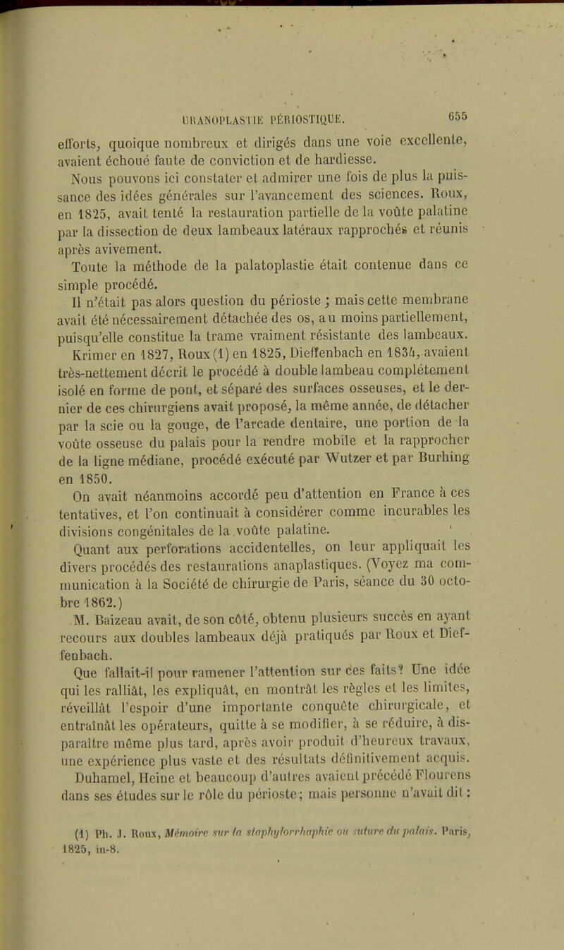 efforts, quoique nombreux et dirigés dans une voie excellente, avaient échoué faute de conviction et de hardiesse. Nous pouvons ici constater et admirer une l'ois de plus la puis- sance des idées générales sur l'avancement des sciences. Roux, en 1825, avait tenté la restauration partielle de la voûte palatine par la dissection de deux lambeaux latéraux rapprochés et réunis après avivement. Toute la méthode de la palatoplastie était contenue dans ce simple procédé. Il n'était pas alors question du périoste ; mais cette membrane avait été nécessairement détachée des os, au moins partiellement, puisqu'elle constitue la trame vraiment résistante des lambeaux. Krimer en 1827, Roux(l) en 1825, Diefîenbach en 1836, avaient très-nettement décrit le procédé à double lambeau complètement isolé en forme de pont, et séparé des surfaces osseuses, et le der- nier de ces chirurgiens avait proposé, la même année, de détacher par la scie ou la gouge, de l'arcade dentaire, une portion de la voûte osseuse du palais pour la rendre mobile et la rapprocher de la ligne médiane, procédé exécuté par Wutzer et par Burhing en 1850. On avait néanmoins accordé peu d'attention en France à ces tentatives, et l'on continuait à considérer comme incurables les divisions congénitales de la.voûte palatine. Quant aux perforations accidentelles, on leur appliquait les divers procédés des restaurations anaplastiques. (Voyez ma com- munication à la Société de chirurgie de Paris, séance du 30 octo- bre 1862.) M. Baizeau avait, de son côté, obtenu plusieurs succès en ayant recours aux doubles lambeaux déjà pratiqués par Roux et Dief- fenbach. Que fallait-il pour ramener l'attention sur ces faits? Une idée qui les ralliât, les expliquât, en montrât les règles et les limites, réveillât l'espoir d'une importante conquête chirurgicale, et entraînât les opérateurs, quitte à se modiiier, à se réduire, à dis- paraître môme plus tard, après avoir produit d'heureux travaux, une expérience plus vaste et des résultats définitivement acquis. Duhamel, Heine et beaucoup d'autres avaient précédé Flourens dans ses études sur le rôle du périoste; mais personne n'avait dit : (1) Ph. J. Roux, Mémoire surin staphylorrhaphie on suture du palais. Paris, 1825, in-8.