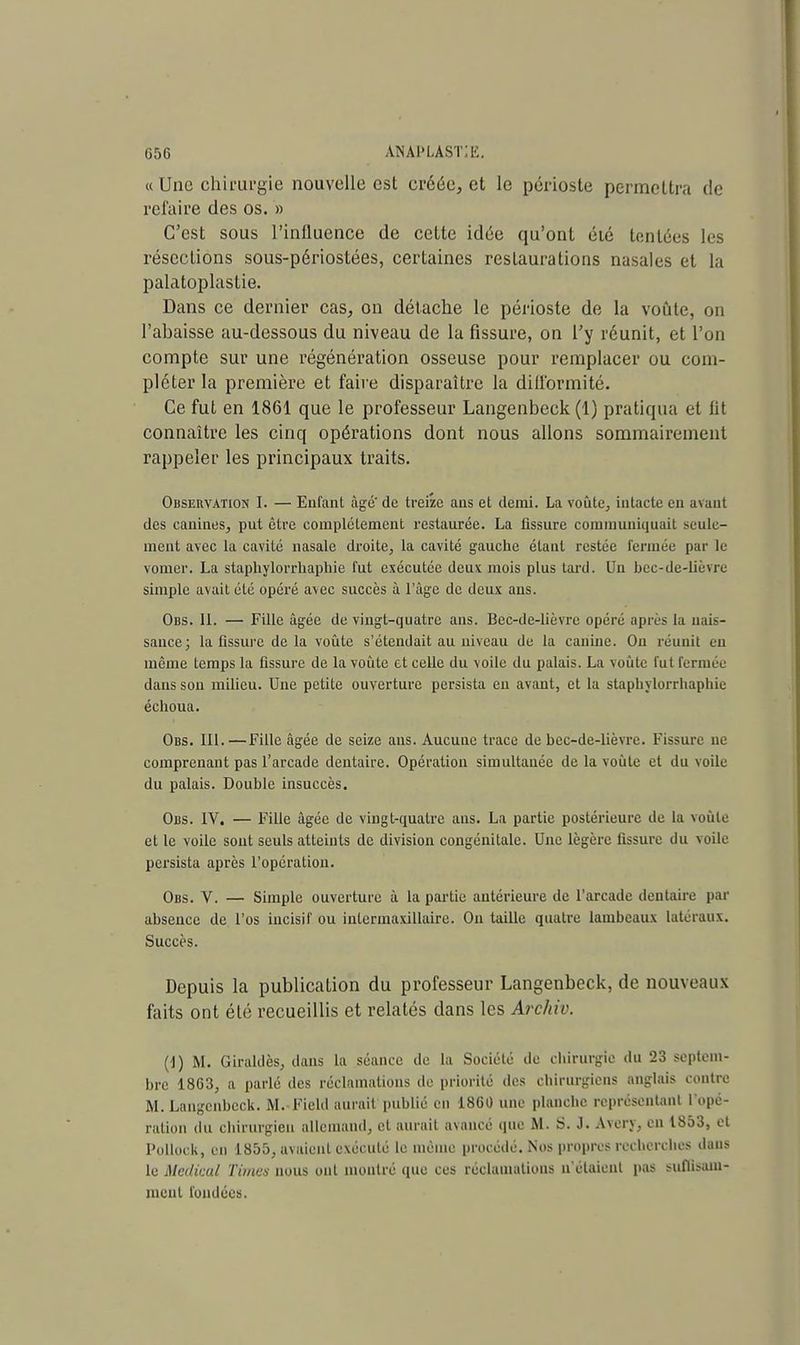 « Une chii'ui'gie nouvelle est créée, et le périoste permettra de reluire des os. » C'est sous l'influence de celte idée qu'ont été tentées les résections sous-périostées, certaines restaurations nasales et la palatoplastie. Dans ce dernier cas, on détache le périoste de la voûte, on l'abaisse au-dessous du niveau de la fissure, on l'y réunit, et l'on compte sur une régénération osseuse pour remplacer ou com- pléter la première et faire disparaître la difformité. Ce fut en 1861 que le professeur Langenbeck (1) pratiqua et lit connaître les cinq opérations dont nous allons sommairement rappeler les principaux traits. Observation I. — Enfant âgé' de treize ans et demi. La voûte, intacte en avant des canines, put être complètement restaurée. La fissure communiquait seule- ment avec la cavité nasale droite, la cavité gauche étant restée fermée par le vomer. La staphylorrhaphie fut exécutée deux mois plus tard. Un bec-de-lièvre simple avait été opéré a\ec succès à l'âge de deux ans. Obs. II. — Fille âgée de vingt-quatre ans. Bec-de-lièvrc opéré après la nais- sance ; la fissure delà voûte s'étendait au niveau de la canine. Ou réunit en même temps la fissure de la voûte et celle du voile du palais. La voûte futferniLv daus son milieu. Une petite ouverture persista eu avant, et la staphylorrhaphie échoua. Obs. III.—Fille âgée de seize ans. Aucune trace de bec-de-lièvre. Fissure ne comprenant pas l'arcade dentaire. Opération simultanée de la voûte et du voile du palais. Double insuccès. Obs. IV. — Fille âgée de vingt-quatre ans. La partie postérieure de La voûte et le voile sont seuls atteints de division congénitale. Une légère fissure du voile persista après l'opération. Obs. V. — Simple ouverture à la partie antérieure de l'arcade dentaire par absence de l'os incisif ou inlcrmaxillaire. On taille quatre lambeaux Latéraux. Succès. Depuis la publication du professeur Langenbeck, de nouveaux faits ont été recueillis et relatés dans les Archiv. (J) M. Giraklès, dans la séance de la Société de chirurgie du 23 septem- bre 1863, a parlé des réclamations de priorité des chirurgiens anglais contre M. Langenbeck. M. Field aurait publié en 1860 une planche représentant L'opé- ration du chirurgien allemand, cl aurait avancé que M. S. J. Avcry, en 1853, et Pollock, en 1855, avaient exécuté le même procédé. Nos propres recherches dans le Médical Times nous ont montré que ces réclamations n'étaient pas suffisam- ment fondées.