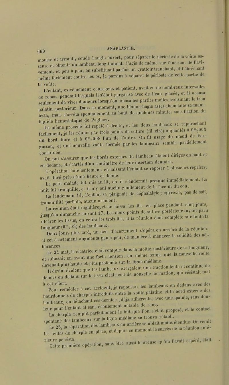 crA ANAPLAST1E. 600 mousse et arrondi, coudé à angle ouvert, pour séparer le périoste de la voûte os- seuse et obtenir un lambeau longitudinal. J'agis de même sur l'incision de l'au- vement et peu à peu, en substituant parfois un grattoir tranchant, et l'ébrécl.ant même fortement contre les os, je parvins à séparer le périoste de cette partie de ^ L'enfant, extrêmement courageux et patient, avait eu de nombreux intervalles de repos, pendant lesquels il s'était gargarisé avec de l'eau glacée, et il accusa seulement de vives douleurs lorsqu'on incisa les parties molles avoismant le trou nalatiu postérieur. Dans ce moment, une hémorrhagie assez, abondante se mani- festa, mais s'arrêta spontanément au bout de quelques minutes sous 1 action du liquide hémostatique de Pagliari. Le même procédé fut répété à droite, et les deux lambeaux se facilement, je les réunis par trois points de suture (fil cire) implantes a 0 ,004 du bord libre et à 0»,008 l'un de l'autre. On fit usage du nœud de Fei- gusson, et une nouvelle voûte formée par les lambeaux sembla partiellement C°On put s'assurer que les bords externes du lambeau étaient dirigés en haut et en dedans, et écartés d'un centimètre de leur insertion dentaire. L'opération faite lentement, eu laissant l'enfant se reposer à plusieurs repris,, avait duré près d'une heure et demie. I e petit malade fut mis au lit, où il s'endormit presque immédiatement. La nuit fut tranquille, et il n'y eut aucun gonflement de la face ni du cou. Le lendemain dû, l'enfant se plaignait de céphalalgie; apyrexie, pas de soif, tranciuillité parfaite, aucun accident. L réunion était régulière, et on laissa les fils en place pendant cinq jours, jusqu'au dimanche suivant 17. Les deux points de suture postérieurs ayant paru ulcérer les tissus, on retira les trois fils, et la réunion était complète sur toute la înno-iipur f0m.03) des lambeaux. , . Deux r plus tard, un peu d'écartement s'opéra en arrière de a reunion, et cet iartement augmenta peu à peu, de manière à menacer la solidité des ad- W25 mai la cicatrice était rompue dans la moitié postérieure de sa longueur et Essieu avant une forte tension, en même temps que la nouvelle voûte sur le tissu cicatriciel de nouvelle formation, qui resista.t mal à $ Ciï°rt . ,m. , :et accident je repoussai les lambeaux en dedans avec des „„_ ,.„nfqnt fi sans écoulement notable de sang. mjzgz£*#-* - r tmusr* ■ ! L lomhanuï sur la ligne médiane se trouva rétabli. • £ - - — ,c suctès je h rcu, *5ÏÏÏL - *•—musc <*',,a<n 'aU