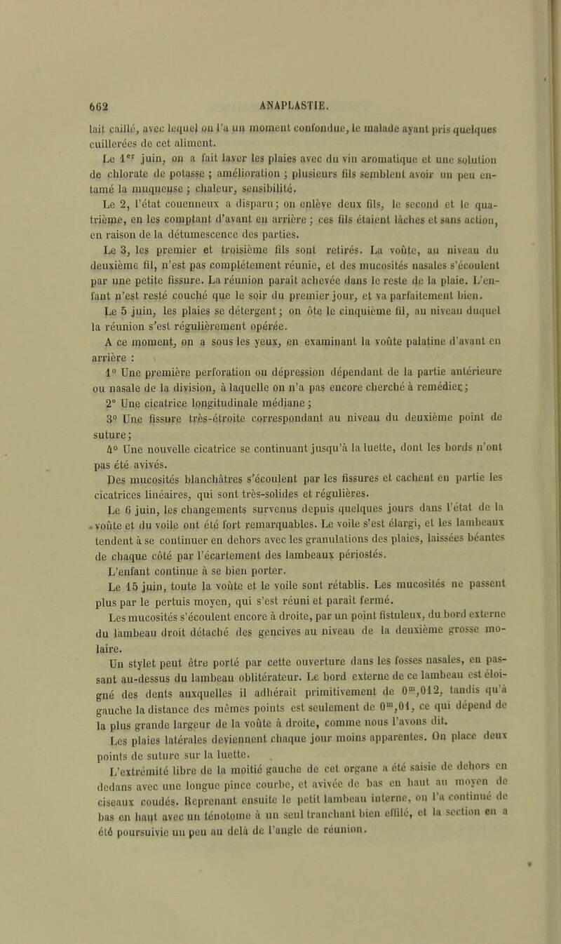 lait caillé, avec lequel ou l'a uu momeiit confondue, le malade ayant pris quelques cuillerées de cet aliment. Le 1er juin, on a fait layer les plaies avec du vin aromatique et une solution de chlorate de potasse ; amélioration ; plusieurs fils semblent avoir un peu en- tamé la muqueuse ; chaleur, sensibilité. Le 2, l'état coucmieux a disparu; on enlève deux fils, le second et le qua- trième, en les comptant d'avant en arrière; ces fils étaient lâches et sans action, en raison de la détumescenec des parties. Le 3, les premier et troisième fils sont retirés. La voûte, au niveau du deuxième fil, n'est pas complètement réunie, et des mucosités nasales s'écoulent par une petite fissure. La réunion paraît achevée dans le reste de la plaie. L'en- tant n'est resté couché que le soir du premier jour, et va parfaitement bien. Le 5 juin, les plaies se détergent ; on ôte le cinquième fil, au niveau duquel la réunion s'est régulièrement opérée. A ce moment, on a sous les yeux, en examinant la voûte palatine d'avant en arrière 1° Une première perforation ou dépression dépendant de la partie antérieure ou nasale de la division, à laquelle on n'a pas encore cherché à remédier.; 2° Une cicatrice longitudinale médiane ; 3° Une fissure très-étroite correspondant au niveau du deuxième point de suture; 4° Une nouvelle cicatrice se continuant jusqu'à la luette, dont les bords n'ont pas été avivés. Des mucosités blanchâtres s'écoulent par les fissures et cachent en partie les cicatrices linéaires, qui sont très-solides et régulières. Le 6 juin, les changements survenus depuis quelques jours dans l'état de la voûte et du voile ont été fort remarquables. Le voile s'est élargi, et les lambeaux tendent à se continuer en dehors avec les granulations des plaies, laissées béantes de chaque côté par l'écartement des lambeaux périostés. L'enfant continue à se bien porter. Le 15 juin, toute la voûte et le voile sont rétablis. Les mucosités ne passent plus par le pertuis moyen, qui s'est réuni et parait fermé. Les mucosités s'écoulent encore à droite, par un point fistuleux, du bord externe du lambeau droit détaché des gencives au niveau de la deuxième grosse mo- laire. Un stylet peut être porté par cette ouverture dans les fosses nasales, eu pas- sant au-dessus du lambeau oblitérateur. Le bord externe de ce lambeau est éloi- gné des dents auxquelles il adhérait primitivement de 0m,012, taudis qu'à gauche la distance des mêmes points est seulement de O^Ol, ce qui dépend de la plus grande largeur de la voûte à droite, comme nous l'avons dit. Les plaies latérales deviennent chaque jour moins apparentes. On place deux points de suture sur la luette. L'extrémité libre de la moitié gauche de cet organe a été saisie de dehors en dedans avec une longue pince courbe, et avivée de bas en haut au moyen de ciseaux coudés. Reprenant ensuite le petit lambeau interne, on l'a continué de bas en haut avec un ténotome à un seul tranchant bien effilé, et la section en a été poursuivie un peu au delà de l'angle de réunion.