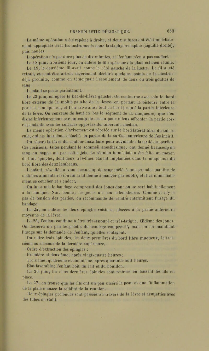 La même opération a été répétée à droite, et deux sutures ont été immédiate- ment appliquées avec les instruments pour la stapliylorrhaphic (aiguille droite), puis nouées. L'opération n'a pas duré plus de dix minutes, et l'enfant n'en a pas souffert. Le 18 juin, troisième jour, on enlève le til supérieur : la plaie est bieii réunie. Le 19, le deuxième fd avait coupé le côté gauche de la luette. Le fil a été extrait, et peut-être a-t-on légèrement déchiré quelques points de la cicatrice déjà produite, comme en témoignait l'écoulement de deux ou trois gouttes de sang. L'enfant se porte parfaitemnt. Le 23 juin, on opère le bec-de-lièvre gauche. On contourne avec soin le bord libre externe de la moitié gauche de la lèvre, en portant le bistouri entre la peau et la muqueuse, et l'on avive ainsi tout ce bord jusqu'à la partie inférieure de la lèvre. On renverse de haut en bas le segment de la muqueuse, que l'on divise inférieurement par un coup de ciseau pour mieux affronter la partie cor- respondante avec les surfaces opposées du tubercule médian. La même opération d'avivement est répétée sur le bord latéral libre du tuber- cule, qui est lui-même détaché en partie de la surface antérieure de l'os incisif. On sépare la lèvre du contour maxillaire pour augmenter la laxité des parties. Ces incisions, faites pendant le sommeil anesthésique, ont donné beaucoup de sang en nappe ou par petits jets. La réunion immédiate a été faite au moyen de huit épingles, dont deux très-fines étaient implantées dans la muqueuse du bord libre des deux lambeaux. L'enfant, réveillé, a vomi beaucoup de sang mêlé à une grande quantité de matières alimentaires (on lui avait donné à manger par oubli), et il va immédiate- ment se coucher et s'endort. On lui a mis le bandage compressif des joues dont on se sert habituellement à la clinique. Nuit bonne; les joues un peu œdémateuses. Gomme il n'y a pas de tension des parties, on recommande de rendre intermittent l'usage du bandage. Le 2a, on enlève les deux épingles voisines, placées à la partie antérieure moyenne de la lèvre. Le 25, l'enfant continue à être très-assoupi et très-fatigué. Œdème des joues. On desserre un peu les pelotes du bandage compressif, mais on en maintient l'usage sur la demande de l'enfant, qu'elles soulagent. On relire trois épingles, les deux premières du bord libre muqueux, la troi- sième au-dessous de la dernière supérieure. Ordre d'extraction des épingles : Première cl deuxième, après vingt-quatre heures; Troisième, quatrième et cinquième, après quarante-huit heures. État favorable; l'enfant boit du lait et du bouillon. Le 2G juin, les deux dernières épingles sont retirées en laissant les tils en place. Le 27, on trouve que les fils ont un peu ulcéré la peau et que l'inflammation de la plaie menace la solidité de la réunion. Deux épingles profondes sont passées au travers de la lèvre et assujetties avec des tubes de Galli.