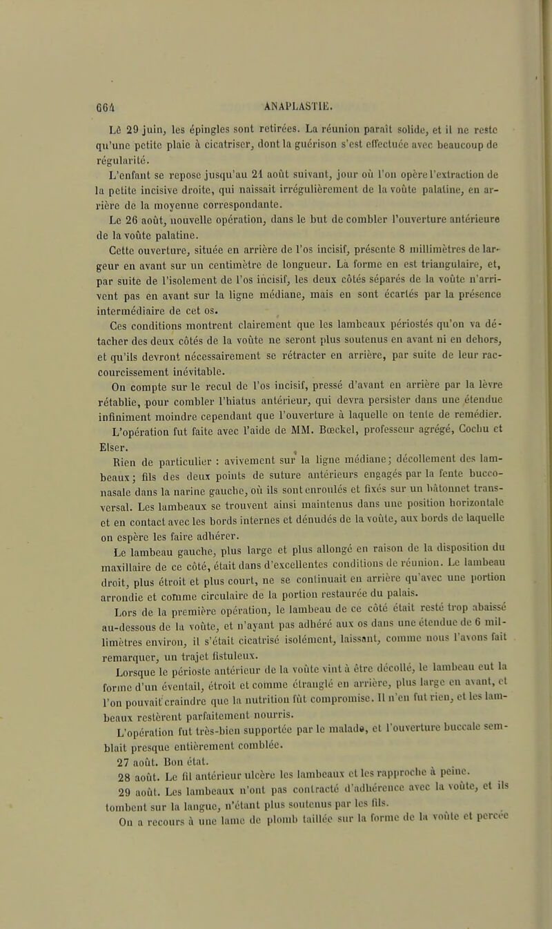 Lô 29 juin, les épingles sont retirées. La réunion paraît solide, et il ne reste qu'une petite plaie à cicatriser, dont la guérison s'est effectuée avec beaucoup de régularité. L'enfant se repose jusqu'au 21 août suivant, jour où l'on opère l'extraction de la petite incisive droite, qui naissait irrégulièrement de la voûte palatine, en ar- rière de la moyenne correspondante. Le 26 août, nouvelle opération, dans le but de combler l'ouverture antérieure de la voûte palatine. Cette ouverture, située en arrière de l'os incisif, présente 8 millimètres de lar- geur en avant sur un centimètre de longueur. Là forme en est triangulaire, et, par suite de l'isolement de l'os incisif, les deux côtés séparés de la voûte n'arri- vent pas en avant sur la ligne médiane, mais en sont écartés par la présence intermédiaire de cet os. Ces conditions montrent clairement que les lambeaux périostés qu'on va dé- tacher des deux côtés de la voûte ne seront plus soutenus en avant ni en dehors, et qu'ils devront nécessairement se rétracter en arrière, par suite de leur rac- courcissement inévitable. On compte sur le recul de l'os incisif, pressé d'avant en arrière par la lèvre rétablie, pour combler l'hiatus antérieur, qui devra persister dans une étendue infiniment moindre cependant que l'ouverture à laquelle on tente de remédier. L'opération fut faite avec l'aide de MM. Bœckel, professeur agrégé, Gocbu et Elser. Rien de particulier : avivement sur la ligne médiane; décollement des lam- beaux; fils des deux points de suture antérieurs engagés par la fente bucco- nasale dans la narine gauche, où ils sont enroulés et fixés sur un bâtonnet trans- versal. Les lambeaux se trouvent ainsi maintenus dans une position horizontale et en contact avec les bords internes et dénudés de la voûte, aux bords de laquelle on espère les faire adhérer. Le lambeau gauche, plus large et plus allongé en raison de la disposition du maxillaire de ce côté, était dans d'excellentes conditions de réunion. Le lambeau droit, plus étroit et plus court, ne se continuait en arrière qu'avec une portion arrondie et comme circulaire de la portion restaurée du palais. Lors de la première opération, le lambeau de ce côté était resté trop abaissé au-dessous de la voûte, et n'ayant pas adhéré aux os dans une étendue de 6 mil- limètres environ, il s'était cicatrisé isolément, laissant, comme nous l'avons fait remarquer, un trajet fistuleux. Lorsque le périoste antérieur de la voûte vint à être décollé, le lambeau eut la forme d'un éventail, étroit et comme étranglé en arrière, plus large en axant, et l'on pouvait craindre que la nutrition fût compromise. Il n'en fut rien, et les lam- beaux restèrent parfaitement nourris. L'opération fut très-bien supportée par le malade, et l'ouverture buccale sem- blait presque entièrement comblée. 27 août. Bon état. 28 août. Le fil antérieur ulcère les lambeaux et les rapproche à peine. 29 août. Les lambeaux n'ont pas contracté d'adhérence avec la voûte, et ils tombent sur la langue, n'étant plus soutenus par les fils. On a recours à une lame de plomb taillée sur la forme de la voùle et percée