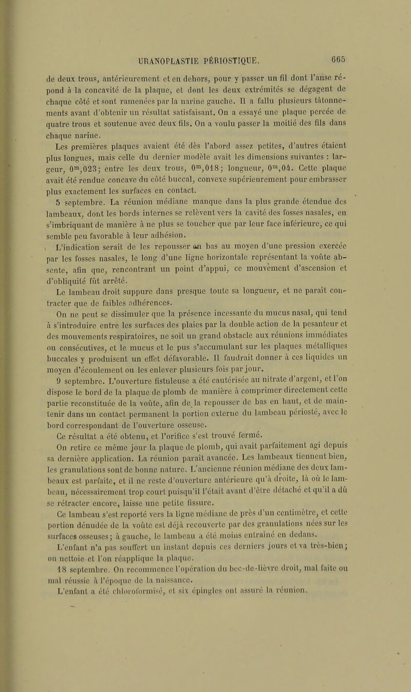 de deux trous, antérieurement et en dehors, pour y passer un fil dont l'anse ré- pond à la concavité de la plaque, et dont les deux extrémités se dégagent de chaque côté et sont ramenées par la narine gauche. Il a fallu plusieurs tâtonne- ments avant d'obtenir un résultat satisfaisant. On a essayé une plaque percée de quatre trous et soutenue avec deux fils. On a voulu passer la moitié des fils dans chaque narine. Les premières plaques avaient été dès l'abord assez petites, d'autres étaient plus longues, mais celle du dernier modèle avait les dimensions suivantes : lar- geur, 0m,023; entre les deux trous, 0m,018; longueur, 0m,04. Cette plaque avait été rendue concave du côté buccal, convexe supérieurement pour embrasser plus exactement les surfaces en contact. 5 septembre. La réunion médiane manque dans la plus grande étendue des lambeaux, dont les bords internes se relèvent vers la cavité des fosses nasales, en s'imbriquant de manière à ne plus se toucher que par leur face inférieure, ce qui semble peu favorable à leur adhésion. i L'indication serait de les repousser an bas au moyen d'une pression exercée par les fosses nasales, le long d'une ligne horizontale représentant la voûte ab- sente, afin que, rencontrant un point d'appui, ce mouvement d'ascension et d'obliquité fût arrêté. Le lambeau droit suppure dans presque toute sa longueur, et ne paraît con- tracter que de faibles adhérences. On ne peut se dissimuler que la présence incessante du mucus nasal, qui tend à s'introduire entre les surfaces des plaies par la double action de la pesanteur et des mouvements respiratoires, ne soit un grand obstacle aux réunions immédiates ou consécutives, et le mucus et le pus s'accumulant sur les plaques métalliques buccales y produisent un effet défavorable. Il faudrait donner à ces liquides un moyen d'écoulement ou les enlever plusieurs fois par jour. 9 septembre. L'ouverture fistuleuse a été cautérisée au nitrate d'argent, et l'on dispose le bord de la plaque de plomb de manière à comprimer directement celle partie reconstituée de la voûte, afin de. la repousser de bas en haut, et de main- tenir dans un contact permanent la portion externe du lambeau périoste, avec le bord correspondant de l'ouverture osseuse. Ce résultat a été obtenu, et l'orifice s'est trouvé fermé. On retire ce même jour la plaque de plomb, qui avait parfaitement agi depuis sa dernière application. La réunion paraît avancée. Les lambeaux tiennent bien, les granulations sont de bonne nature. L'ancienne réunion médiane des deux lam- beaux est parfaite, et il ne reste d'ouverture antérieure qu'à droite, là où le lam- beau, nécessairement trop court puisqu'il L'était avant d'être détaché et qu'il a dû se rétracter encore, laisse une petite fissure. Ce lambeau s'est reporté vers la ligne médiane de près d'un centimètre, et cette portion dénudée de la voûte est déjà recouverte par des granulations nées sur les surfaces osseuses; à gauche, le lambeau a été moins entraîné en dedans. L'enfant n'a pas souffert un instant depuis ces derniers jours et va très-bien; ou nettoie et l'on réapplique la plaque, 18 septembre. On recommence l'opération du bec-de-lièvre droit, mal faite ou mal réussie à l'époque de la naissance. L'enfant a été chloroformisé, et six épingles ont assuré la réunion.