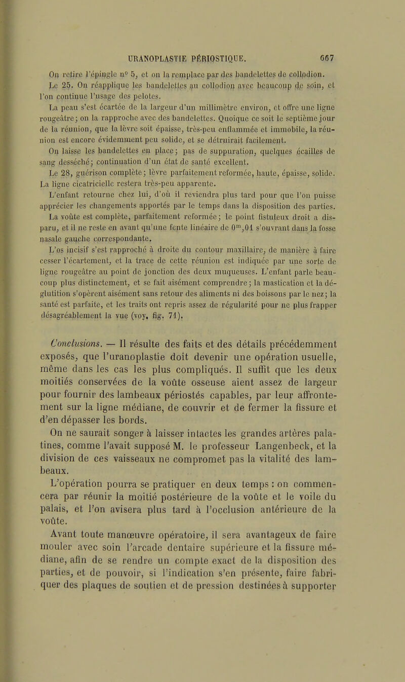 On retire l'épingle n° 5, et on la remplace par des bandelettes de coll/odion. Le 25. On réappliqne les baiulelelles au eollodion avec beaucoup de soin, el l'on continue l'usage des pelotes. La peau s'est écartée de la largeur d'un millimètre environ, et offre une ligne rougeàtre; on la rapproche avec des bandelettes. Quoique ce soit le septième jour de la réunion, que la lèvre soit épaisse, très-peu enflammée et immobile, la réu- nion est encore évidemment peu solide, et se détruirait facilement. Ou laisse les bandelettes en place ; pas de suppuration, quelques écailles de sang desséché; continuation d'un état de santé excellent. Le 28, guérison complète; lèvre parfaitement reformée, haute, épaisse, solide. La ligne cicatricielle restera très-peu apparente. L'enfant retourne chez lui, d'où il reviendra plus tard pour que l'on puisse apprécier les changements apportés par le temps dans la disposition des parties. La voûte est complète, parfaitement reformée; le point fîstuleux droit a dis- paru, et il ne reste en avant qu'une fente linéaire de 0m,01 s'ouvrant dans la fosse nasale gauche correspondante. L'os incisif s'est rapproché à droite du contour maxillaire, de manière à faire cesser l'écartement, et la trace de cette réunion est indiquée par une sorte de ligne rougeâtre au point de jonction des deux muqueuses. L'enfant parle beau- coup plus distinctement, et se fait aisément comprendre; la mastication et la dé- glutition s'opèrent aisément sans retour des aliments ni des boissons par le nez; la santé est parfaite, et les traits ont repris assez de régularité pour ne plus frapper désagréablement la vue (voy, fig. 71). Conclusions. — Il résulte des faits et des détails précédemment exposés, que l'uranoplastie doit devenir une opération usuelle, même dans les cas les plus compliqués. Il suffit que les deux moitiés conservées de la voûte osseuse aient assez de largeur pour fournir des lambeaux périostés capables, par leur affronte- ment sur la ligne médiane, de couvrir et de fermer la fissure et d'en dépasser les bords. On ne saurait songer à laisser intactes les grandes artères pala- tines, comme l'avait supposé M. le professeur Langenbeck, et la division de ces vaisseaux ne compromet pas la vitalité des lam- beaux. L'opération pourra se pratiquer en deux temps : on commen- cera par réunir la moitié postérieure de la voûte et le voile du palais, et l'on avisera plus tard à l'occlusion antérieure de la voûte. Avant toute manœuvre opératoire, il sera avantageux de faire mouler avec soin l'arcade dentaire supérieure et la fissure mé- diane, afin de se rendre un compte exact de la disposition des parties, et de pouvoir, si l'indication s'en présente, faire fabri- quer des plaques de soutien et de pression destinées à supporter