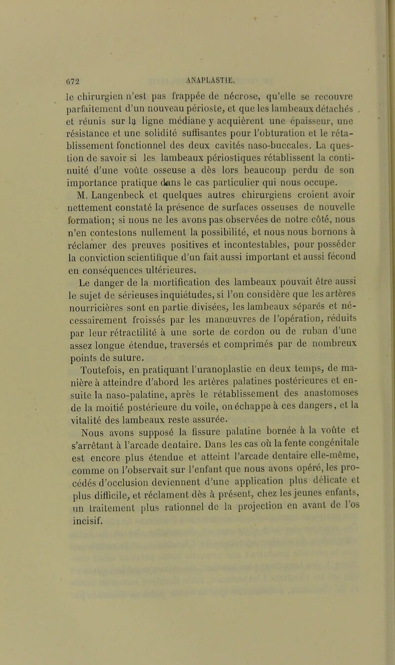 le chirurgien n'est pas frappée de nécrose, qu'elle se recouvre parfaitement d'un nouveau périoste, et que les lambeaux détachés . et réunis sur la ligne médiane y acquièrent une épaisseur, une résistance et une solidité suffisantes pour l'obturation et le réta- blissement fonctionnel des deux cavités naso-buccales. La ques- tion de savoir si les lambeaux périostiques rétablissent la conti- nuité d'une voûte osseuse a dès lors beaucoup perdu de son importance pratique dans le cas particulier qui nous occupe. M. Langenbeck et quelques autres chirurgiens croient avoir nettement constaté la présence de surfaces osseuses de nouvelle formation; si nous ne les avons pas observées de notre côté, nous n'en contestons nullement la possibilité, et nous nous bornons à réclamer des preuves positives et incontestables, pour posséder la conviction scientifique d'un fait aussi important et aussi fécond en conséquences ultérieures. Le danger de la mortification des lambeaux pouvait être aussi le sujet de sérieuses inquiétudes, si l'on considère que les artères nourricières sont en partie divisées, les lambeaux séparés et né- cessairement froissés par les manœuvres de l'opération, réduits par leur rétractilité à une sorte de cordon ou de ruban d'une assez longue étendue, traversés et comprimés par de nombreux points de suture. Toutefois, en pratiquant l'uranoplastie en deux temps, de ma- nière à atteindre d'abord les artères palatines postérieures et en- suite la naso-palatine, après le rétablissement des anastomoses de la moitié postérieure du voile, on échappe à ces dangers, et la vitalité des lambeaux reste assurée. Nous avons supposé la fissure palatine bornée à la voûte et s'arrêtant à l'arcade dentaire. Dans les cas où la fente congénitale est encore plus étendue et atteint l'arcade dentaire elle-même, comme on l'observait sur l'enfant que nous avons opéré, les pro- cédés d'occlusion deviennent d'une application plus délicate et plus difficile, et réclament dès à présent, chez les jeunes enfants, un traitement plus rationnel de la projection en avant de l'os incisif.
