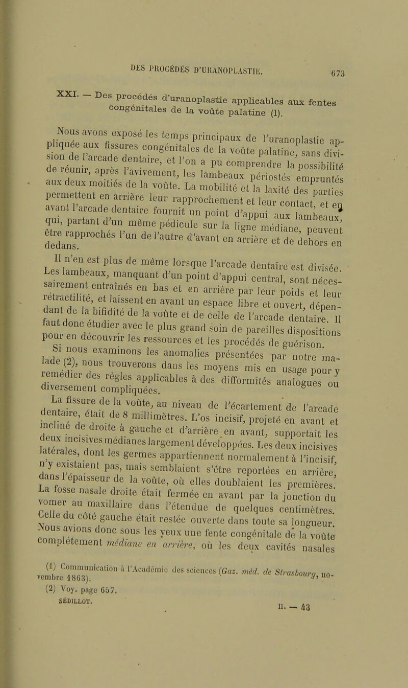 XXI. - Des procédés d'uranoplastie applicables aux fentes congénitales de la voûte palatine (1). Z7eZTRTSé ^ PrinCipaUX dG ^anoplastic ap- pliquée aux fissures congénitales de la voûte palatine sans divi ion de 'arcade dentaire, et l'on a pu comprend7a'possbH é de réunir, après I'avivement, les lambeaux périos é eZun aux deux moitiés de la voûte. La mobilité et la laxité deTC c permettent en arrière leur rapprochement et leur ontact et en avant l'arcade dentaire fournit un point d'appui 2Tn^L? qui, partant d un môme pédicule sur la ligne médln peuvent Rapprochés l'un de l'autre d'avant en arrière et de deC en Il n'en est plus de môme lorsque l'arcade dentaire est divisée Les lambeaux, manquant d'un point d'appui central, sont néces! ~^fnéS T ^ 6t Gn arrière P- leur poids ét é retiactihte et laissent en avant un espace libre et ouvert déoen- faut donc étudier avec le plus grand soin de pareilles disposât on pour en découvrir les ressources et les procédés de guérison lade\Tn 6X7in0ns Ies anomali^ Présentées par notre ma- lade (2), nous trouverons dans les moyens mis en usage pour y remédier des règles applicables à des difformités analogues ou diversement compliquées. fugues ou riP^liSSTde1IaV0ÛtMU niveau de Woartemeùtde l'arcade mcHnTde  ; e> milHmètreS- L'°S indsif^ Pro-ielé e« ^ant e incliné de droite à gauche et d'arrière en avant, supportait les Jaterales dont les germes appartiennent normalement à l'incisif n y existaient pas, mais semblaient s'être reportées en arrière' La WnlTJ?6-!a WÛle' °Ù eUeS d0uh,aient les Prcmi^- La fosse nasale droite était fermée en avant par la jonction du ZuZ ™ ™X,11T da'1S l'étendue de ^ld£Iues centimètres. Celle du cote gauche était restée ouverte dans toute sa longueur iNous avions donc sous les yeux une fente congénitale de la voûté complètement médiane en arrière, où les deux cavités nasales (2) Voy. page 657. SÉD1LL0T. 11. — 43
