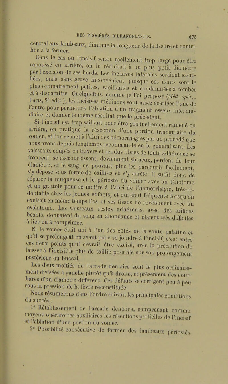 central aux lambeaux, diminue la longueur de la fissure et contri- bue a la fermer. Dans le cas où l'incisif serait réellement trop large pour être repoussé en arrière, on le réduirait à un plus petit diamètre pari excision de ses bords. Les incisives latérales seraient sacri- fiées, mais sans grave inconvénient, puisque ces dents sont le plus ordinairement petites, vacillantes et condamnées à tomber et a disparaître. Quelquefois, comme je l'ai proposé (Méd. opér. Pans, 2° edit.), les incisives médianes sont assez écartées l'une de 1 autre pour permettre l'ablation d'un fragment osseux intermé- diaire et donner le môme résultat que le précédent. Si l'incisif est trop saillant pour être graduellement ramené en arrière, on pratique la résection d'une portion triangulaire du vomer, et l'on se met à l'abri des hémorrhagies par un procédé que nous avons depuis longtemps recommandé en le généralisant Les vaisseaux coupés en travers et rendus libres de toute adhérence se froncent, se raccourcissent, deviennent sinueux, perdent de leur diamètre, et le sang, ne pouvant plus les parcourir facilement s'y dépose sous forme de caillots et s'y arrête. Il suffit donc dé séparer la muqueuse et le périoste du vomer avec un ténotome et un grattoir pour se mettre à l'abri de l'hémorrhagie, très-re- doutable chez les jeunes enfants, et qui était fréquente lorsqu'on excisait en même temps l'os et ses tissus de revêtement avec un ostéotome. Les vaisseaux restés adhérents, avec des orifices béants, donnaient du sang en abondance et étaient très-difficiles à lier ou à comprimer. Si le vomer était uni à l'un des côtés de la voûte palatine et qu'il se prolongeât en avant pour se joindre à l'incisif, c'est entre ces deux points qu'il devrait être excisé, avec la précaution de laisser à l'incisif le plus de saillie possible sur son prolongement postérieur ou buccal. Les deux moitiés de l'arcade dentaire sont le plus ordinaire- ment divisées à gauche plutôt qu'à droite, et présentent des cour- bures d'un diamètre différent. Ces défauts se corrigent pou à peu sous la pression de la lèvre reconstituée. Nous résumerons dans l'ordre suivant les principales conditions du succès : 1° Rétablissement de l'arcade dentaire, comprenant comme moyens opératoires auxiliaires les résections partielles de l'incisif et l'ablation d'une portion du vomer. 2° Possibilité consécutive de former des lambeaux périostés