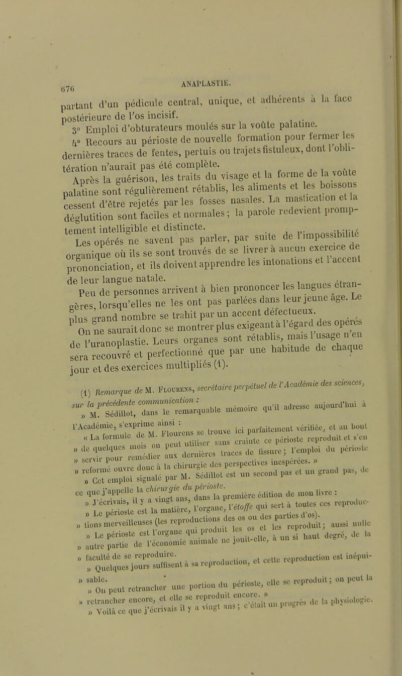 bvb o / u partant d'un pédicule central, unique, et adhérents à la lace postérieure de l'os incisif. 3° Emploi d'obturateurs moulés sur la voûte palatine. a° Recours au périoste de nouvelle formation pour fermer dernières traces de fentes, pertuis ou trajets fistuleux, dont 1 obli- tération n'aurait pas été complète. Après la guérison, les traits du visage et la forme de la voûte pak ine son°t régulièrement rétablis, les aliments et es bo.ssons cessent d'être rejetés par les fosses nasales. La mas ication et la déglutition sont faciles et normales ; la parole redevient pép- iement intelligible et distincte. iMmnossibilité Les opérés ne savent pas parler, par su.te de 1 ^possibilité organique où ils se sont trouvés de se livrer à aucun exercice de prononciation, et ils doivent apprendre les intonations et 1 accent dp 1 pur langue natale. , ,. Peu de personnes arrivent à bien prononcer les langues étran- gères, lorsqu'elles ne les ont pas parlées dans leur jeune âge. Le nlus grand nombre se trahit par un accent défectueux P On ne saurait donc se montrer plus exigeant à l'égard des opère, a Cnonlastie Leurs organes sont rétablis, ma.s l'usage n en ^rcouvréirperfectionlé que par une habitude de chaque joui' el des exercices multipliés (1). (1) miarv* *«• im^'^'^*'»***'?*'' ~Y££L'ZZ— U6 mémoire - -*-«- « .«^ me* on ZSZJZZTï+ZA du H** » IT ,c7 ! I, h ™, .is dos perspeethes inespérée». » „ quoj'.ppello 1« 'l'i«'f f ,ït'»rcmic,ccdlti.,i 1. mon livre: „ £*3L~ des reproduisdes* - auss „. „ LC périoste «t l'or.ane «m pr.du es o> c a ^ „ „ 0ulr« partie de l'écoiiom.e animale ne jouit elle,  I^TjStït. 1, » reproduetion, el eeue reproduriion es.  ^.peut r.lranrher une portion du pori.slo, » « reproduit; on peut * Sr,de,aP„,i,do,e
