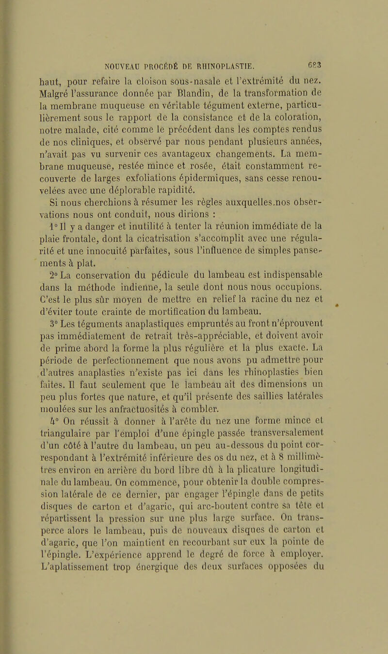 haut, pour refaire la cloison sous-nasale et l'extrémité du nez. Malgré l'assurance donnée par Blandin, de la transformation de la membrane muqueuse en véritable tégument externe, particu- lièrement sous le rapport de la consistance et de la coloration, notre malade, cité comme le précédent dans les comptes rendus de nos cliniques, et observé par nous pendant plusieurs années, n'avait pas vu survenir ces avantageux changements. La mem- brane muqueuse, restée mince et rosée, était constamment re- couverte de larges exfoliations épidermiques, sans cesse renou- velées avec une déplorable rapidité. Si nous cherchions à résumer les règles auxquelles.nos obser- vations nous ont conduit, nous dirions : 1° Il y a danger et inutilité à tenter la réunion immédiate de la plaie frontale, dont la cicatrisation s'accomplit avec une régula- rité et une innocuité parfaites, sous l'influence de simples panse- ments à plat. 2° La conservation du pédicule du lambeau est indispensable dans la méthode indienne, la seule dont nous nous occupions. C'est le plus sûr moyen de mettre en relief la racine du nez et d'éviter toute crainte de mortification du lambeau. 3° Les téguments anaplastiques empruntés au front n'éprouvent pas immédiatement de retrait très-appréciable, et doivent avoir de prime abord la forme la plus régulière et la plus exacte. La période de perfectionnement que nous avons pu admettre pour d'autres anaplasties n'existe pas ici dans les rhinoplasties bien faites. Il faut seulement que le lambeau ait des dimensions un peu plus fortes que nature, et qu'il présente des saillies latérales moulées sur les anfractuosités à combler. h° On réussit à donner à l'arête du nez une forme mince et triangulaire par l'emploi d'une épingle passée transversalement d'un côté à l'autre du lambeau, un peu au-dessous du point cor- respondant à l'extrémité inférieure des os du nez, et à 8 millimé- trés environ en arrière du bord libre dû à la plicalure longitudi- nale du lambeau. On commence, pour obtenir la double compres- sion latérale de ce dernier, par engager l'épingle dans de petits disques de carton et d'agaric, qui arc-boutent contre sa tête el répartissent la pression sur une plus large surface. On trans- perce alors le lambeau, puis de nouveaux disques de carton el d'agaric, que l'on maintient en recourbant sur eux la pointe de l'épingle. L'expérience apprend le degré de force à employer. L'aplatissement trop énergique des deux surfaces opposées du