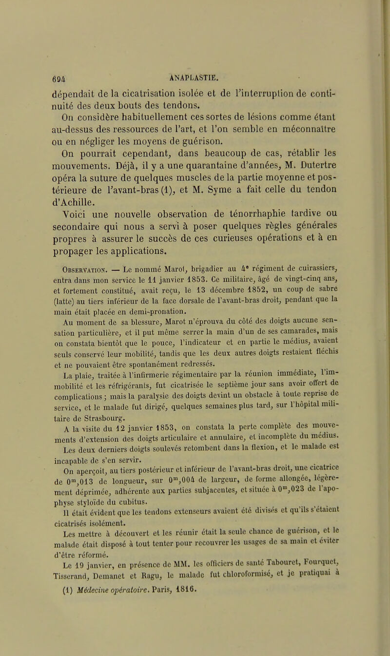 dépendait de la cicatrisation isolée et de l'interruption de conti- nuité des deux bouts des tendons. On considère habituellement ces sortes de lésions comme étant au-dessus des ressources de l'art, et l'on semble en méconnaître ou en négliger les moyens de guérison. On pourrait cependant, dans beaucoup de cas, rétablir les mouvements. Déjà, il y a une quarantaine d'années, M. Dutertre opéra la suture de quelques muscles de la partie moyenne et pos- térieure de l'avant-bras (1), et M. Syme a fait celle du tendon d'Achille. Voici une nouvelle observation de ténorrhaphie tardive ou secondaire qui nous a servi à poser quelques règles générales propres à assurer le succès de ces curieuses opérations et à en propager les applications. Observation. — Le nommé Marol, brigadier au 4 régiment de cuirassiers, entra dans mon service le 11 janvier 1853. Ce militaire, âgé de vingt-cinq ans, et fortement constitué, avait reçu, le 13 décembre 1852, un coup de sabre (latte) au tiers inférieur de la face dorsale de l'avant-bras droit, pendant que la main était placée en demi-pronation. Au moment de sa blessure, Marot n'éprouva du côté des doigts aucune sen- sation particulière, et il put même serrer la main d'un de ses camarades, mais on constata bientôt que le pouce, l'indicateur et en partie le médius, avaient seuls conservé leur mobilité, tandis que les deux autres doigts restaient fléchis et ne pouvaient être spontanément redressés. La plaie, traitée à l'infirmerie régimentaire par la réunion immédiate, l'im- mobilité et les réfrigérants, fut cicatrisée le septième jour sans avoir offert de complications; mais la paralysie des doigts devint un obstacle à toute reprise de service, et le malade fut dirigé, quelques semaines plus tard, sur l'hôpital mili- taire de Strasbourg. A la visite du 12 janvier 1853, on constata la perte complète des mouve- ments d'extension des doigts articulaire et annulaire, et incomplète du médius. Les deux derniers doigts soulevés retombent dans la flexion, et le malade est incapable de s'en servir. On aperçoit, au tiers postérieur et inférieur de l'avant-bras droit, une cicatrice de 0m,013 de longueur, sur 0m,004 de largeur, de forme allongée, légère- ment déprimée, adhérente aux parties subjaccutes, et située à 0m,023 de l'apo- physe styloïde du cubitus. Il était évident que les tendons extenseurs avaient été divisés et qu'ils s'étaient cicatrisés isolément. Les mettre à découvert et les réunir était la seule chance de guérison, et le malade était disposé à tout tenter pour recouvrer les usages de sa main et éviter d'être réformé. Le 19 janvier, en présence de MM. les officiers de santé Tabouret, Fourquet, Tisserand, Dcmanet et Ragu, le malade fut chloroformisé, et je pratiquai à (1) Médecine opératoire. Varis, 1816.