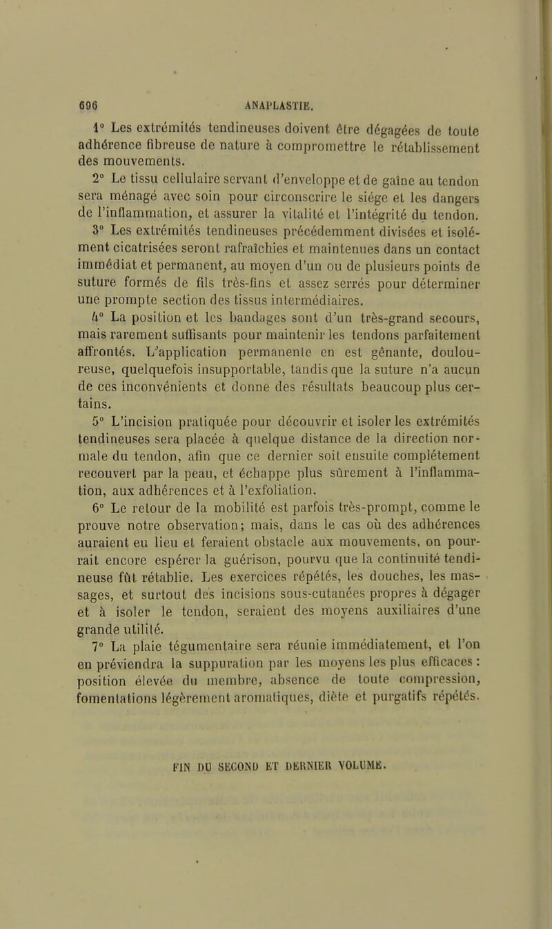 1° Les extrémités tendineuses doivent être dégagées de toute adhérence fibreuse de nature à compromettre le rétablissement des mouvements. 2° Le tissu cellulaire servant d'enveloppe et de gaîne au tendon sera ménagé avec soin pour circonscrire le siège et les dangers de l'inflammation, et assurer la vitalité et l'intégrité du tendon. 3° Les extrémités tendineuses précédemment divisées et isolé- ment cicatrisées seront rafraîchies et maintenues dans un contact immédiat et permanent, au moyen d'un ou de plusieurs points de suture formés de fds très-fins et assez serrés pour déterminer une prompte section des tissus intermédiaires. U° La position et les bandages sont d'un très-grand secours, mais rarement suffisants pour maintenir les tendons parfaitement affrontés. L'application permanente en est gênante, doulou- reuse, quelquefois insupportable, tandis que la suture n'a aucun de ces inconvénients et donne des résultats beaucoup plus cer- tains. 5° L'incision pratiquée pour découvrir et isoler les extrémités tendineuses sera placée à quelque distance de la direction nor- male du tendon, afin que ce dernier soit ensuite complètement recouvert par la peau, et échappe plus sûrement à l'inflamma- tion, aux adhérences et à l'exfolialion. 6° Le retour de la mobilité est parfois très-prompt, comme le prouve notre observation; mais, dans le cas où des adhérences auraient eu lieu et feraient obstacle aux mouvements, on pour- rait encore espérer la guérison, pourvu que la continuité tendi- neuse fût rétablie. Les exercices répétés, les douches, les mas- sages, et surtout des incisions sous-cutanées propres à dégager et à isoler le tendon, seraient des moyens auxiliaires d'une grande utilité. 7° La plaie tégumentaire sera réunie immédiatement, et l'on en préviendra la suppuration par les moyens les plus efficaces : position élevée du membre, absence de toute compression, fomentations légèrement aromatiques, diète et purgatifs répétés. FIN DU SKCONU ET DERNIER VOLUME.