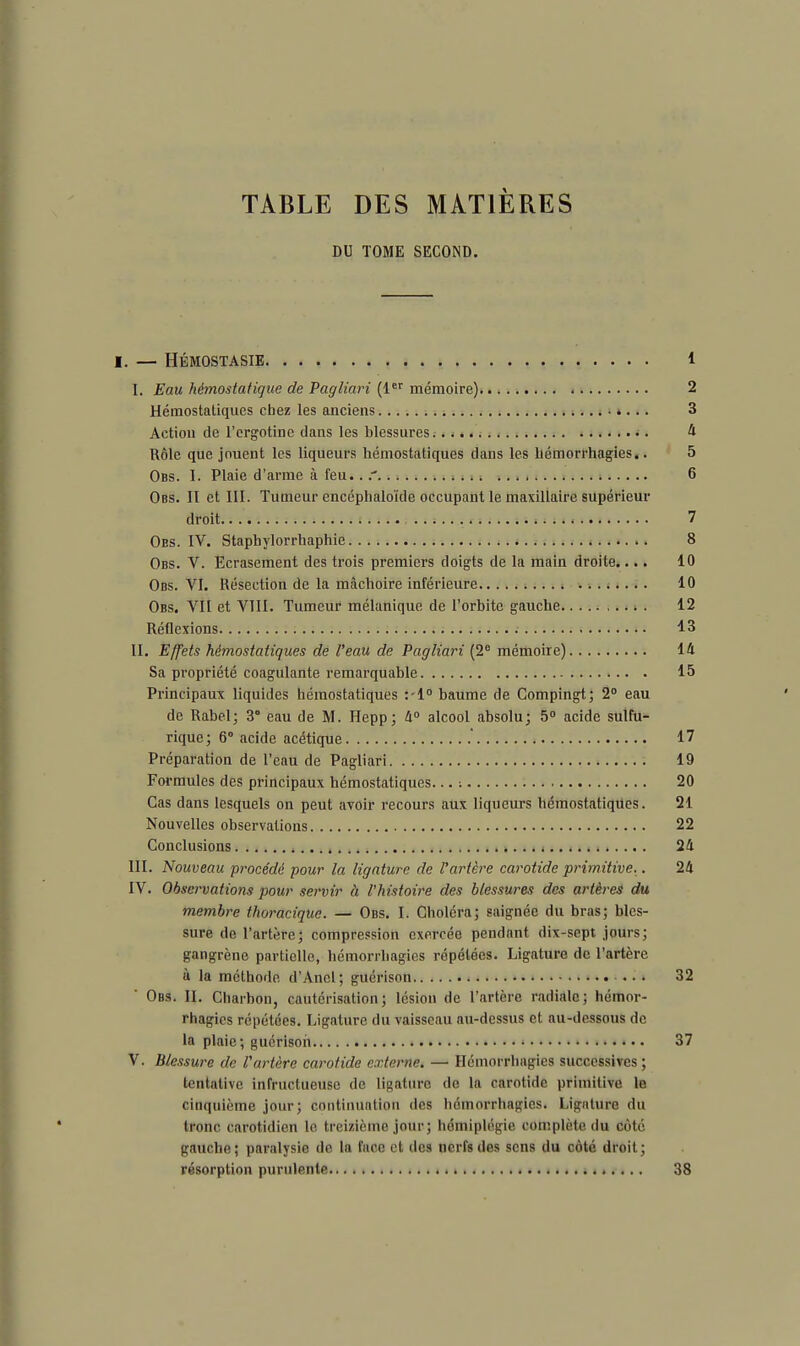 TABLE DES MATIÈRES DU TOME SECOND. I. — HÉMOSTASIE 1 I. Eau hémostatique de Pagliari (1er mémoire) 2 Hémostatiques chez les anciens 3 Action de l'crgotine dans les blessures •. 4 Rôle que jouent les liqueurs hémostatiques dans les hémorrhagies.. 5 Obs. I. Plaie d'arme à feu.. 6 Obs. II et III. Tumeur encéphaloïde occupant le maxillaire supérieur droit 7 Obs. IV. Staphylorrbaphie 8 Obs. V. Ecrasement des trois premiers doigts de la main droite.... 10 Obs. VI. Résection de la mâchoire inférieure 10 Obs. VII et VIII. Tumeur mélanique de l'orbite gauche 12 Réflexions 13 II. Effets hémostatiques de l'eau de Pagliari (2° mémoire) 14 Sa propriété coagulante remarquable 15 Principaux liquides hémostatiques :-l° baume de Compingt; 2° eau de Rabel; 3° eau de M. Hepp; 4° alcool absolu; 5° acide sulfu- rique; 6° acide acétique .' 17 Préparation de l'eau de Pagliari 19 Formules des principaux hémostatiques... ; 20 Cas dans lesquels on peut avoir recours aux liqueurs hémostatiques. 21 Nouvelles observations 22 Conclusions . 24 III. Nouveau procédé pour la ligature de l'artère carotide primitive.. 24 IV. Observations pour servir à l'histoire des blessures des artères du membre thoracique. — Obs. I. Choléra; saignée du bras; bles- sure de l'artère; compression exercée pendant dix-sept jours; gangrène partielle, bémorrbagies répétées. Ligature de l'artère à la méthode d'Anel; guérison ... 32 Obs. II. Charbon, cautérisation; lésion de l'artère radiale; hémor- rhagics répétées. Ligature du vaisseau au-dessus et au-dessous de la plaie; guérison 37 V. Blessure de l'artère carotide externe. — Hémorrhagies successives; tentative infructueuse de ligature de la carotide primitive le cinquième jour; continuation des hémorrhagies. Ligature du tronc carotidien le treizième jour; hémiplégie complète du côté gauche; paralysie de la face et des nerfs des sens du côté droit; résorption purulente 38