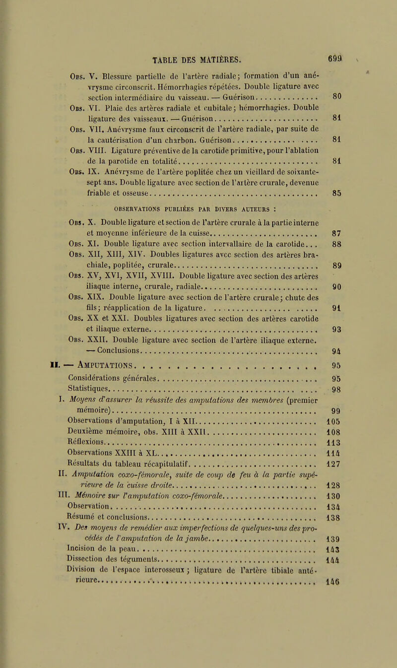 Obs. V. Blessure partielle de l'artère radiale; formation d'un ané- vrysmc circonscrit. Hémorrliagies répétées. Double ligature avec section intermédiaire du vaisseau. — Guérison 80 Obs. VI. Plaie des artères radiale et cubitale; hémorrliagies. Double ligature des vaisseaux. —Guérison 81 Obs. VII. Anévrysme faux circonscrit de l'artère radiale, par suite de la cautérisation d'un charbon. Guérison .... 81 Obs. VIII. Ligature préventive de la carotide primitive, pour l'ablation de la parotide en totalité 81 Obs. IX. Anévrysme de l'artère poplitée chez un vieillard de soixante- sept ans. Double ligature avec section de l'artère crurale, devenue friable et osseuse 85 OBSERVATIONS PUBLIÉES PAR DIVERS AUTEURS : Obs. X. Double ligature etsection de l'artère crurale à la partie interne et moyenne inférieure de la cuisse 87 Obs. XI. Double ligature avec section intervallaire de la carotide... 88 Obs. XII, XIII, XIV. Doubles ligatures avec section des artères bra- chiale, poplitée, crurale 89 Obs. XV, XVI, XVII, XVIII. Double ligature avec section des artères iliaque interne, crurale, radiale 90 Obs. XIX. Double ligature avec section de l'artère crurale; chute des fils; réapplication de la ligature 91 Obs. XX et XXI. Doubles ligatures avec section des artères carotide et iliaque externe 93 Obs. XXII. Double ligature avec section de l'artère iliaque externe. — Conclusions 94 r. — Amputations 95 Considérations générales 95 Statistiques 98 I. Moyens d'assurer la réussite des amputations des membres (premier mémoire) 99 Observations d'amputation, I à XII 105 Deuxième mémoire, obs. XIII à XXII 108 Réflexions 113 Observations XXIII à XL 114 Résultats du tableau récapitulatif 127 II. Amputation coxo-fémorale, suite de coup de feu à la partie supé- rieure de la cuisse droite 128 III. Mémoire sur l'amputation coxo-fémorale 130 Observation 134 Résumé et conclusions 138 IV. Des moyens de remédier aux imperfections de quelques-uns des pro- cédés de l'amputation de la jambe 139 Incision de la peau 143 Dissection des téguments 144 Division de l'espace interosscux ; ligature de l'artère tibiale anté- rieure 14g