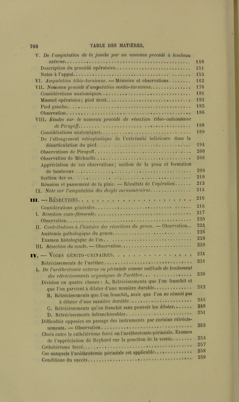 V. De l'amputation de la jambe par un nouveau procédé à lambeau externe 148 Description du procédé opératoire 151 Notes à l'appui 153 VI. Amputation tibio-tarsienne.—Mémoire et observations 162 VII. Nouveau procédé d'amputation médio-tarsienne 176 Considérations anatomiques 181 Manuel opératoire; pied droit 182 Pied gauche • • 183 Observation 186 VIII. Études sur le nouveau procédé de résection tibio-calcanèenne de Piragoff. 188 Considérations anatomiques 189 De l'allongement ostéoplastiquc de l'extrémité inférieure dans la désarticulation du pied 194 Observations de Pirogoff 200 Observation de Michaelis 206 Appréciation de ces observations; section de la peau et formation de lambeaux , 209 Section des os. 210 Réunion et pansement de la plaie. — Résultats de l'opération 213 IX. Note sur l'amputation des doigts surnuméraires 214 III. — RÉSECTIONS 216 Considérations générales 216 I. Résection coxo-fémorale 217 Observation 220 II. Contributions à l'histoire des résections du genou. — Observation.. 224 Anatomie pathologique du genou 226 Examen histologiqiie de l'os 228 III. Résection du coude. — Observation 229 iv. — Voies génito-urinaires 231 Rétrécissements de l'urèthre 231 I. De l'uréthrotomie externe ou périnéale comme méthode de traitement des rétrécissements organiques de l'urèthre 236 Division en quatre classes : A. Rétrécissements que l'on franchit et que l'on parvient à dilater d'une manière durable 242 B. Rétrécissements que l'on franchit, niais que l'on ne réussit pas a dilater d'une manière durable 245 C. Rétrécissements qu'on franchit sans pouvoir les dilater 248 D. Rétrécissements infranchissables ','*.'. 251 Difficultés opposées au passage des instruments par certains rétrécis- sements. — Observation Choix entre le cathétérisme forcé ou l'uréthrotomie périnéale. Examen de l'appréciation de Bcybard sur la ponction de la vessie 254 r 25 7 Cathétérisme force • Cas auxquels l'uréthrotomie périnéale est applicable 258 . 259 Conditions du succès