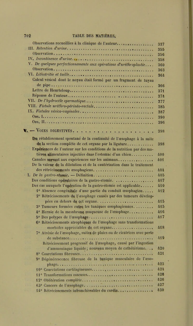 Observations recueillies à la clinique de l'auteur 337 III. Rétention d'urine 355 Observation 35g IV. Incontinence d'urine. 358 V. De quelques perfectionnements aux opérations d'urèthroplastie.... 360 Observation 363 VI. Lithotritie et taille 364 Calcul vésical dont le noyau était formé par un fragment de tuyau de pipe 366 Lettre de Heurteloup 371 Réponse de l'auteur 374 VII. De l'hydrocèle spermatique 377 VIII. Fistule uréthro-périnéo-rectale 385 IX. Fistules vésico-vaginales 387 Obs. 1 390 Obs. II , 396 x. — Voies digestives 398 Du rétablissement spontané de la continuité de l'œsophage à la suite de la section complète de cet organe par la ligature 398 Expériences de l'auteur sur les conditions de la nutrition par des ma- tières alimentaires injectées dans l'estomac d'un chien 400 Canules servant aux expériences sur les animaux 401 De la valeur de la dilatation et de la cautérisation dans le traitement des rétrécissements œsophagiens 404 I. De la gastro-stomie.—Définition 405 Des conditions opératoires de la gastro-stomie 407 Des cas auxquels l'opération de la gastro-stomie est applicable 410 1° Absence congénitale d'une partie du conduit œsophagien 412 2° Rétrécissements de l'œsophage causés par des tumeurs dévelop- pées en dehors de cet organe 415 3° Tumeurs formées entre les tuniques œsophagiennes 415 4° Hernie de la membrane muqueuse de l'œsophage 416 5° Des polypes de l'œsophage 417 6° Rétrécissements atrophiques de l'œsophage sans transformations morbides appréciables de cet organe 418 7° Atrésie de l'œsophage, suites de plaies ou de cicatrices avec perte de substance 419 Rétrécissement progressif de l'œsophage, causé par l'ingestion d'ammoniaque liquide; nouveau moyen de cathétérismc. .. 420 8° Coarctations fibreuses 421 9° Dégénérescence fibreuse de la tunique musculaire de l'œso- phage 423 10° Coarctations cartilagineuses 424 11° Transformations osseuses 426 12° Oblitération complète 426 13° Cancers de l'œsophage 427 14° Rétrécissements infranchissables du cardia 430