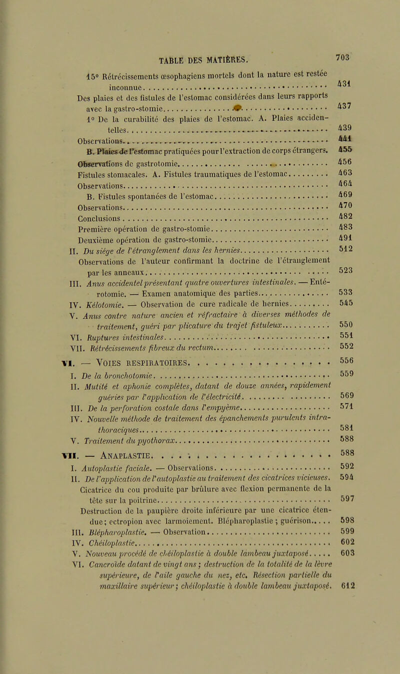 15° Rétrécissements œsophagiens mortels dont la nature est restée inconnue Des plaies et des fistules de l'estomac considérées dans leurs rapports avec la gastro-stomie 437 1° De la curabilité des plaies de l'estomac. A. Plaies acciden- telles 439 Observations B. Plaies de l'estomac pratiquées pour l'extraction de corps étrangers. 455 Observations de gastrotomie 456 Fistules stomacales. A. Fistules traumatiques de l'estomac 463 Observations 464 B. Fistules spontanées de l'estomac 469 Observations 470 Conclusions 482 Première opération de gastro-stomie 483 Deuxième opération de gastro-stomie 491 II. Du siège de l'étranglement dans les hernies 512 Observations de l'auteur confirmant la doctrine de l'étranglement par les anneaux 523 III. Anus accidentel présentant quatre ouvertures intestinales. —Enlé- rotomie. — Examen anatomique des parties 533 IV. Kélotomie. — Observation de cure radicale de hernies 545 V. Anus contre nature ancien et réfractaire à diverses méthodes de traitement, guéri par plicature du trajet fistuleux 550 VI. Ruptures intestinales 551 VII. Rétrécissements fibreux du rectum 552 ■vi. — Voies respiratoires 556 I. De la bronchoiomie 559 II. Mutité et aphonie complètes, datant de douze années, rapidement guéries par l'application de l'électricité 569 III. De la perforation costale dans l'empyème 571 IV. Nouvelle méthode de traitement des épanchements purulents intra- thoraciques 581 V. Traitement du pyothorax 588 vu. — Anaplastie. ... ; * 588 I. Autoplastie faciale. — Observations 592 II. De l'application de Vautoplastie au traitement des cicatrices vicieuses. 594 Cicatrice du cou produite par brûlure avec flexion permanente de la tète sur la poitrine 597 Destruction de la paupière droite inférieure par une cicatrice éten- due; ectropion avec larmoiement. Blépharoplastie ; guérison 598 III. Blépharoplastie. —Observation 599 IV. Chèiloplastie 602 V. Nouveau procédé de chèiloplastie à double lambeau juxtaposé 603 VI. Cancroïde datant de vingt ans ; destruction de la totalité de la lèvre supérieure, de l'aile gauche du nez, etc. Résection partielle du maxillaire supérieur; chèiloplastie à double lambeau juxtaposé. 612