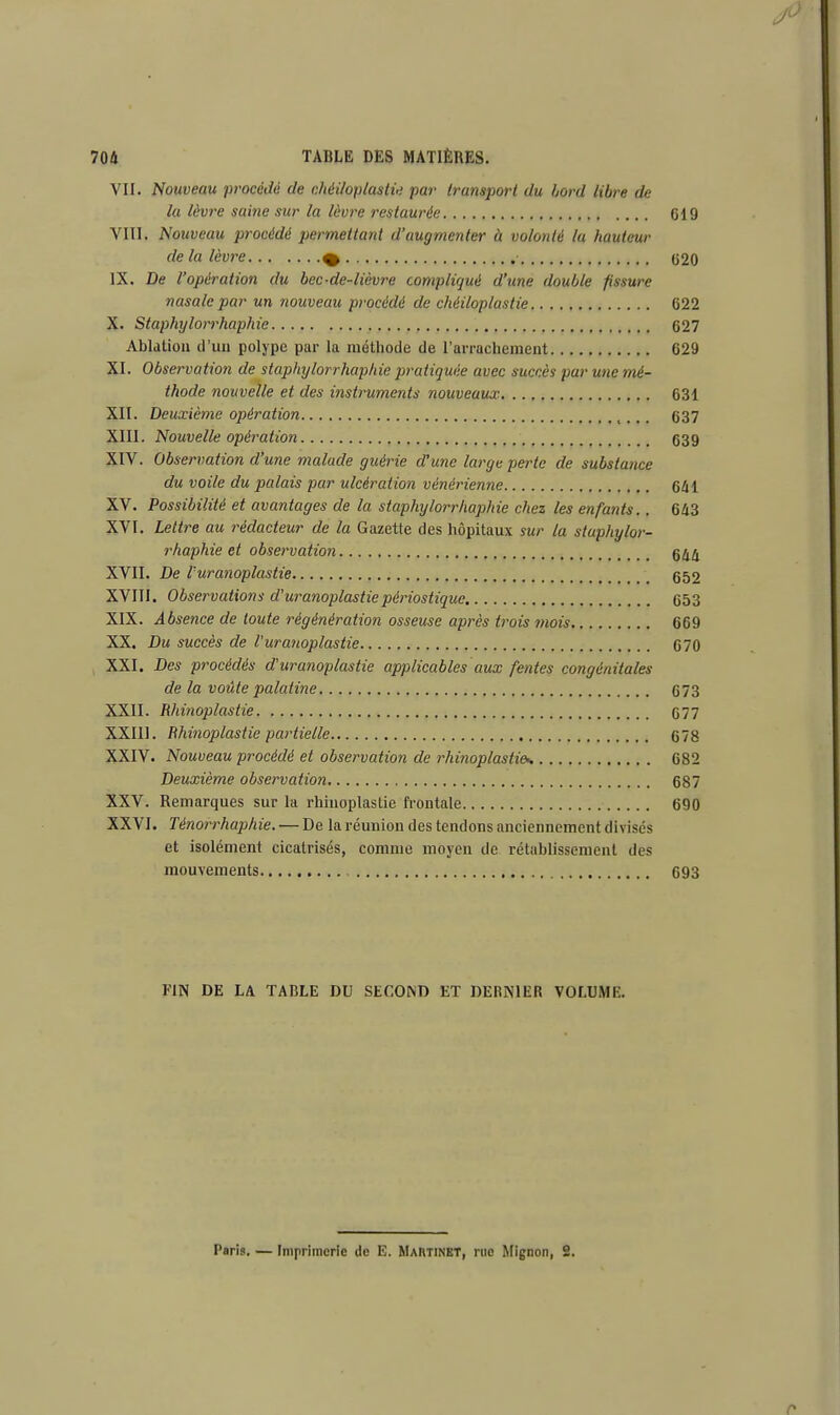 VII. Nouveau procédé de chéifoplastie par transport du bord libre de la lèvre saine sur la lèvre restaurée 619 VIII. Nouveau procédé permettant d'augmenter à volonté la hauteur delà lèvre % 020 IX. De l'opération du bec-de-lièvre compliqué d'une double fissure nasale par un nouveau procédé de chéiloplastie 622 X. Staphylorrhaphie 627 Ablation d'un polype par la méthode de l'arrachement 629 XI. Observation de staphylorrhaphie pratiquée avec succès par une mé- thode nouvelle et des instruments nouveaux 631 XII. Deuxième opération 637 XIII. Nouvelle opération 639 XIV. Observation d'une malade guérie d'une large perte de substance du voile du palais par ulcération vénérienne 641 XV. Possibilité et avantages de la staphylorrhaphie chez les enfants.. 643 XVI. Lettre au rédacteur de la Gazette des hôpitaux sur la staphylor- rhaphie et observation 644 XVII. De Vuranoplastie 652 XVIII. Observations d'uranoplastiepériostique 653 XIX. Absence de toute régénération osseuse après trois mois 669 XX. Du succès de Vuranoplastie 670 XXI. Des procédés d'uranoplastie applicables aux fentes congénitales de la voûte palatine 673 XXII. Rhinoplastie 677 XXIII. Rhinoplastie partielle 678 XXIV. Nouveau procédé et observation de rhinoplastie*. 682 Deuxième observation 687 XXV. Remarques sur la rhinoplastie frontale 690 XXVI. Ténorrhaphie. — De la réunion des tendons anciennement divisés et isolément cicatrisés, comme moyen de rétablissement di s mouvements 693 FIN DE LA TABLE DU SECOIND ET DERNIER VOLUME. Paris. — Imprimerie de E. Martinet, rue Mignon, 2.