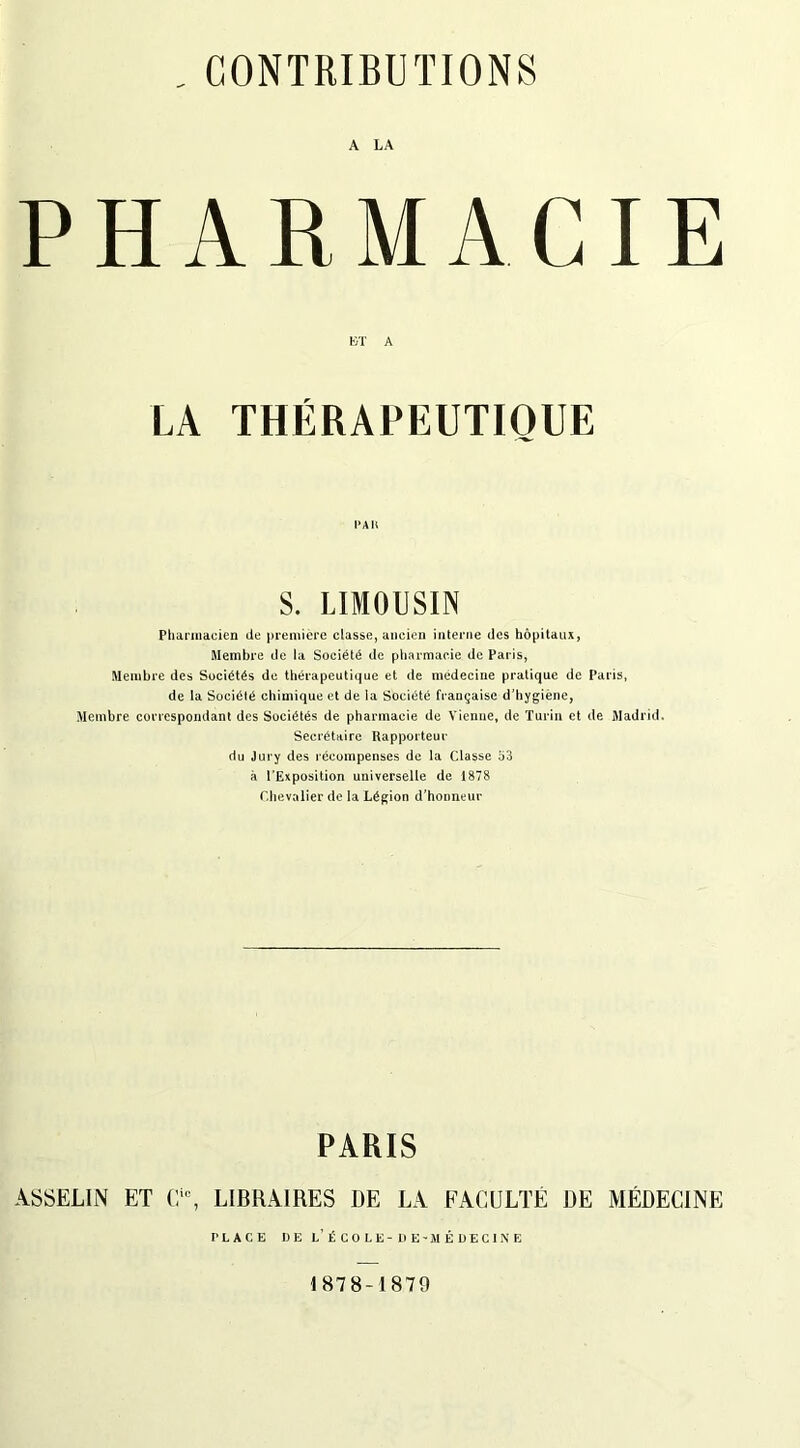 A LA PH RM AC ET A LA THÉRAPEUTIQUE PAR S. LIMOUSIN Pharmacien de première classe, ancien interne des hôpitaux, Membre de la Société de pharmacie de Paris, Membre des Sociétés de thérapeutique et de médecine pratique de Paris, de la Société chimique et de la Société française d'hygiène, Membre correspondant des Sociétés de pharmacie de Vienne, de Turin et de Madrid. Secrétaire Rapporteur du Jury des récompenses de la Classe 53 à l’Exposition universelle de 1878 Chevalier de la Légion d’honneur PARIS ASSELIN ET Cic, LIBRAIRES RE LA FACULTÉ DE MÉDECINE PLACE DE L’ÉCOLE - DE -MÉDECINE 1878-1879