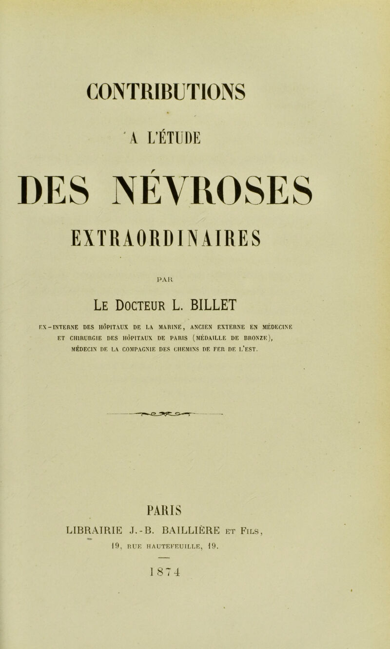 CONTRIBUTIONS K L'ÉTUDE EXTRAORDINAIRES PAR Le Docteur L. BILLET F.X-INTERNE DES HÔPITAUX DE LA MARINE, ANCIEN EXTERNE EN MÉDECINE ET CHIRURGIE DES HÔPITAUX DE PARIS (MÉDAILLE DE BRONZE), MÉDECIN DE LA COMPAGNIE DES CHEMINS DE FER DE l’eST. PARIS LIBRAIRIE .I.-B. BAILLIÈRE et Fils, 19, HUE HAUTEEEUILLE, 19. 1874