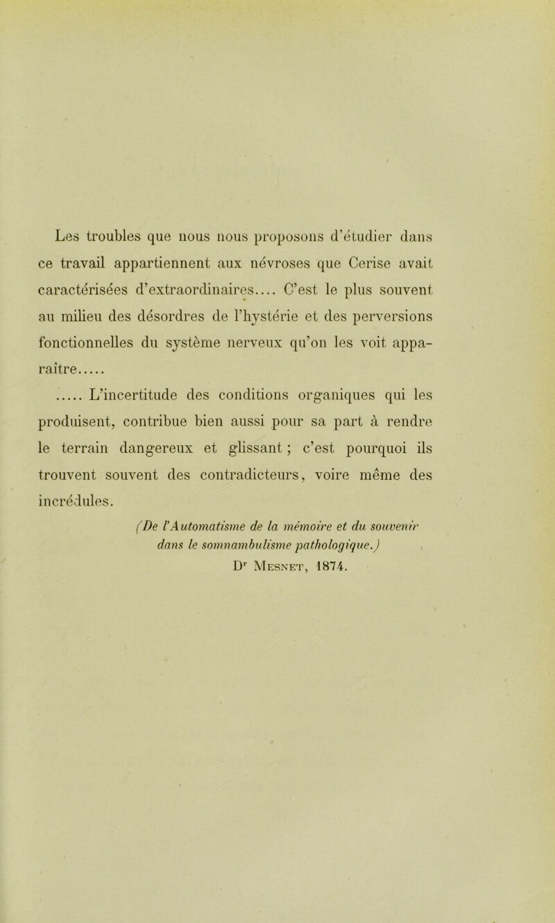 Les troubles que nous nous proposons (Létudier dans ce travail appartiennent aux névroses que Cerise avait caractérisées d’extraordinaires C’est le plus souvent au milieu des désordres de l’hystérie et des perversions fonctionnelles du système nerveux qu’on les voit appa- raître L’incertitude des conditions organiques qui les produisent^ contribue bien aussi pour sa part à rendre le terrain dangereux et glissant ; c’est pourquoi ils trouvent souvent des contradicteurs, voire même des incrédules. (De rAutomatisme de la mémoire et du souvenir dans le somnambulisme pathologique.) , D'’ Mesnet, 1874.