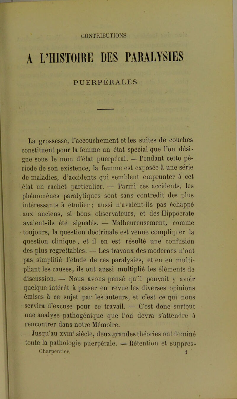 CONTRIBUTIONS A L’HISTOIRE DES PARALYSIES PUERPÉRALES La grossesse, l’accouchement et les suites de couches constituent pour la femme un état spécial que l’on dési- gne sous le nom d’état puerpéral. —Pondant cette pé- riode de son existence, la femme est exposée à une série de maladies, d’accidents qui semblent emprunter à cet état un cachet particulier. — Parmi ces accidents, les phénomènes paralytiques sont sans contredit des plus intéressants à étudier ; aussi n’avaient-ils pas échappé aux anciens, si bons observateurs, et dès Hippocrate avaient-ils été signalés. — Malheureusement, comme toujours, la question doctrinale est venue compliquer la question clinique, et il en est résulté une confusion des plus regrettables. — Les travaux des modernes n’ont pas simplifié l’étude de ces paralysies, et en en multi- pliant les causes, ils ont aussi multiplié les éléments de discussion. — Nous avons pensé qu’il pouvait y avoir quelque intérêt à passer en revue les diverses opinions émises à ce sujet par les auteurs, et c’est ce qui nous servira d’excuse pour ce travail. — C’est donc surtout une analyse pathogénique que l’on devra s’attendre à rencontrer dans notre Mémoire. Jusqu’au xvm' siècle, deux grandes théories ontdominé toute la pathologie puerpérale. — Rétention et suppres-