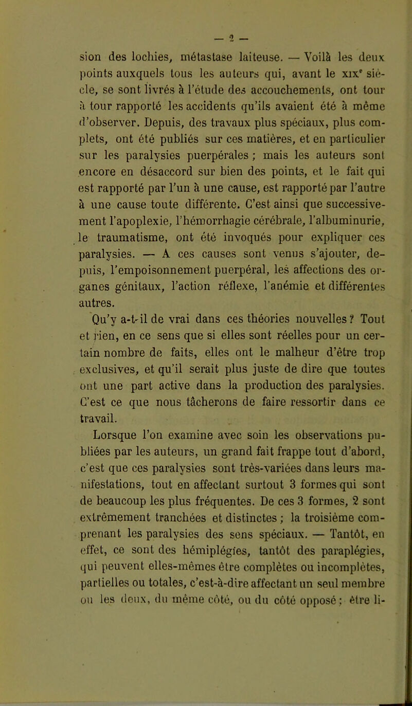 sion des lochies, métastase laiteuse. — Voilà les deux points auxquels tous les auteurs qui, avant le xixe siè- cle, se sont livrés à l’élude des accouchements, ont tour à tour rapporté les accidents qu’ils avaient été à même d’observer. Depuis, des travaux plus spéciaux, plus com- plets, ont été publiés sur ces matières, et en particulier sur les paralysies puerpérales ; mais les auteurs sont encore en désaccord sur bien des points, et le fait qui est rapporté par l’un à une cause, est rapporté par l’autre à une cause toute différente. C’est ainsi que successive- ment l’apoplexie, l’hémorrhagie cérébrale, l’albuminurie, le traumatisme, ont été invoqués pour expliquer ces paralysies. — A ces causes sont venus s’ajouter, de- puis, l’empoisonnement puerpéral, les affections des or- ganes génitaux, l’action réflexe, l’anémie et différentes autres. Qu’y a-t-il de vrai dans ces théories nouvelles? Tout et rien, en ce sens que si elles sont réelles pour un cer- tain nombre de faits, elles ont le malheur d’être trop exclusives, et qu’il serait plus juste de dire que toutes ont une part active dans la production des paralysies. C’est ce que nous tâcherons de faire ressortir dans ce travail. Lorsque l’on examine avec soin les observations pu- bliées par les auteurs, un grand fait frappe tout d’abord, c’est que ces paralysies sont très-variées dans leurs ma- nifestations, tout en affectant surtout 3 formes qui sont de beaucoup les plus fréquentes. De ces 3 formes, 2 sont extrêmement tranchées et distinctes ; la troisième com- prenant les paralysies des sens spéciaux. — Tantôt, en effet, ce sont des hémiplégies, tantôt des paraplégies, qui peuvent elles-mêmes être complètes ou incomplètes, partielles ou totales, c’est-à-dire affectant un seul membre ou les deux, du même côté, ou du côté opposé; être li-