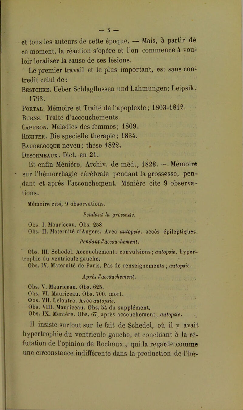 et tous les auteurs de cette époque. — Mais, à partir de ce moment, la réaction s’opère et l’on commence à vou- loir localiser la cause de ces lésions. Le premier travail et le plus important, est sans con- tredit celui de : Bestchke. Ueber Schlagflussen und Lahmungen; Leipsik, 1793. Portal. Mémoire et Traité de l’apoplexie ; 1803-1812. Burns. Traité d’accouchements. Capuron. Maladies des femmes; 1809. Richter. Die specielle thérapie; 1834. Baudelocqüe neveu; thèse 1822. Desormeaux. Dict. en 21. Et enfin Ménière, Archiv. de méd., 1828. — Mémoire sur l’hémorrhagie cérébrale pendant la grossesse, pen- dant et après l’accouchement. Méniére cite 9 observa- tions. Mémoire cité, 9 observations. Pendant la grossesse. Obs. I. Mauriceau. Obs. 258. Obs. II. Maternité d’Angers. Avec autopsie, accès épileptiques. Pendant l’accouchement. Obs. III. Schedel. Accouchement; convulsions; autopsie, hyper- trophie du ventricule gauche. Obs. IV.. Maternité de Paris. Pas de renseignements; autopsie. Après l’accouchement. Obs. V. Mauriceau. Obs. 625. Obs. VI. Mauriceau. Obs. 700, mort. Obs. VII. Lcloutre. Avec autopsie. Obs. VIII. Mauriceau. Obs. 54 du supplément. Obs. IX. Menière. Obs. 67, après accouchement; autopsie. , 11 insiste surtout sur le fait de Schedel, où il y avait hypertrophie du ventricule gauche, et concluant à la ré- futation de l’opinion de Rochoux , qui la regarde comme une circonstance indifférente dans la production de P hé*