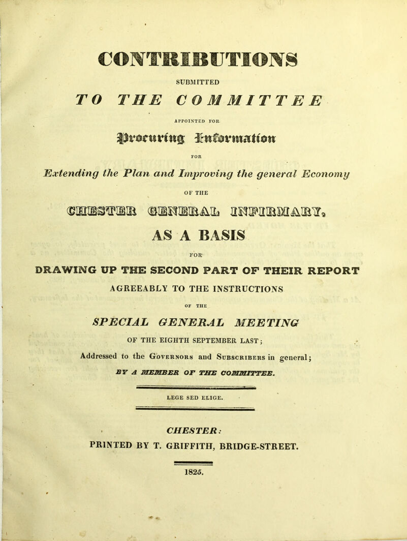 CONTRIBUTION 8 SUBMITTED TO THE COMMITTEE appointed for i)voruring Ihifavmation FOR Extending the Plan and Improving the general Economy OF THE (glHIIOTtilE ©HHHSBAIL WmmMAWl* AS A BASIS FOR DRAWING UP THE SECOND PART OF THEIR REPORT AGREEABLY TO THE INSTRUCTIONS OF THE SPECIAL GENERAL MEETING OF THE EIGHTH SEPTEMBER LAST; Addressed to the Governors and Subscribers in general; BY A MEMBER OF THE COMMITTEE. LEGE SED ELIGE. CHESTER: PRINTED BY T. GRIFFITH, BRIDGE-STREET. 1825.