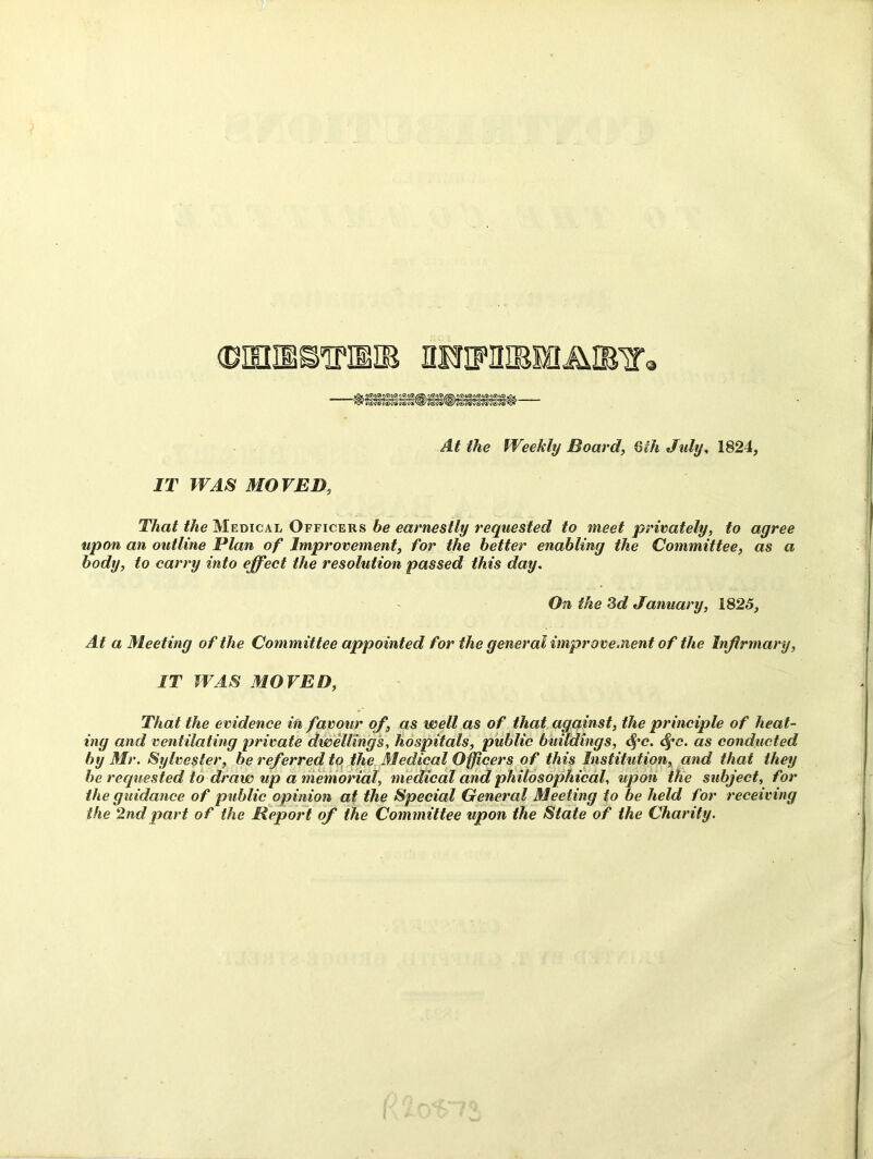 At the Weekly Board, Gih July, 1824, IT WAS MOVED, T/iai the Medical Officers be earnestly requested to meet privately, to agree upon an outline Plan of Improvement, for the better enabling the Committee, as a body, to carry into effect the resolution passed this day. On the 3d January, 1825, At a Meeting of the Committee appointed for the general improvement of the Infirmary, IT WAS MOVED, That the evidence in favour of, as well as of that against, the principle of heat- ing and ventilating private dwellings, hospitals, public buildings, <§'c. Sfc. as conducted by Mr. Sylvester, be referred to the Medical Officers of this Institution, and that they he requested to draw up a memorial, medical and philosophical, upon the subject, for the guidance of public opinion at the Special General Meeting to be held for receiving the 2nd part of the Report of the Committee upon the State of the Charity.