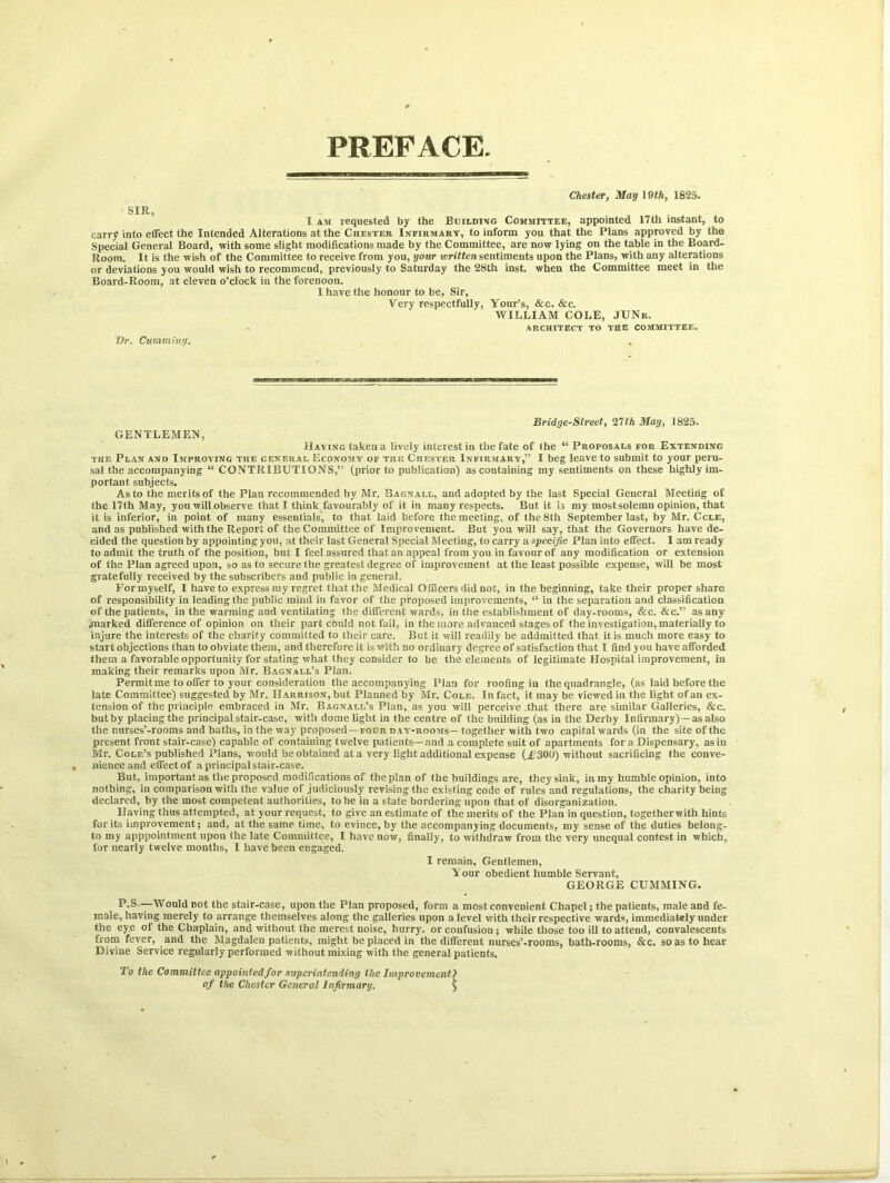 PREFACE Chester, May \Qth, 1825. SIR, I am requested by the Building Committee, appointed 17th instant, to carry into effect the Intended Alterations at the Chester Infirmary, to inform you that the Plans approved by the Special General Board, with some slight modifications made by the Committee, are now lying on the table in the Board- Room. It is the wish of the Committee to receive from you, your ivritten sentiments upon the Plans, with any alterations or deviations you would wish to recommend, previously to Saturday the 28th inst. when the Committee meet in the Board-Room, at eleven o’clock in the forenoon. I have the honour to be, Sir, Very respectfully, Your’s, &c. &c. WILLIAM COLE, JUNr. ARCHITECT TO THE COMMITTEE. Dr. Cumming. Bridge-Street, 21th May, 1825. GENTLEMEN, Having taken a lively interest in the fate of the “ Proposals for Extending the Plan and Improving the general Economy of the Chester Infirmarv,” I beg leave to submit to your peru- sal the accompanying “ CONTRIBUTIONS,” (prior to publication) as containing my sentiments on these highly im- portant subjects. As to the merits of the Plan recommended by Mr. Bagnall, and adopted by the last Special General Meeting of the 17th May, you will observe that I think favourably of it in many respects. But it is my most solemn opinion, that it is inferior, in point of many essentials, to that laid before the meeting, of the 8th September last, by Mr. Ccle, and as published with the Report of the Committee of Improvement. But you will say, that the Governors have de- cided the question by appointing you, at their last General Special Meeting, to carry a specific Plan into effect. I am ready to admit the truth of the position, but I feel assured that an appeal from you in favour of any modification or extension of the Plan agreed upon, so as to secure the greatest degree of improvement at the least possible expense, will be most gratefully received by the subscribers and public in general. For myself, I have to express my regret that the Medical Officers did not, in the beginning, take their proper share of responsibility in leading the public mind in favor of the proposed improvements, “ in the separation and classification of the patients, in the warming and ventilating the different wards, in the establishment of day-rooms, &c. &c.” as any .marked difference of opinion on their part could not fail, in the more advanced stages of the investigation, materially to injure the interests of the charity committed to their care. But it will readily be addmitted that it is much more easy to start objections than to obviate them, and therefore it is with no ordinary degree of satisfaction that I find you have afforded them a favorable opportunity for stating what they consider to be the elements of legitimate Hospital improvement, in making their remarks upon Mr. Bagnall’s Plan. Permit me to offer to your consideration the accompanying Plan for roofing in the quadrangle, (as laid before the late Committee) suggested by Mr. Harrison, but Planned by Mr. Cole. In fact, it may be viewed in the light of an ex- tension of the principle embraced in Mr. Bagnall’s Plan, as you will perceive .that there are similar Galleries, &c. butby placing the principal stair-case, with dome light in the centre of the building (as in the Derby Infirmary)—as also the mirses’-rooms and baths, in the way proposed—four day-rooms—together with two capital wards (in the site of the present front stair-case) capable of containing twelve patients—and a complete suit of apartments for a Dispensary, as in Mr. Cole’s published Plans, would be obtained at a very light additional expense (,£300) without sacrificing the conve- nience and effect of a principal stair-case. But, important as the proposed modifications of the plan of the buildings are, they sink, in my humble opinion, into nothing, in comparison with the value of judiciously revising the existing code of rules and regulations, the charity being declared, by the most competent authorities, to be in a state bordering upon that of disorganization. Having thus attempted, at your request, to give an estimate of the merits of the Plan in question, togetherwith hints for its improvement; and, at the same time, to evince, by the accompanying documents, my sense of the duties belong- to my apppointment upon the late Committee, I have now, finally, to withdraw from the very unequal contest in which, for nearly twelve months, I have been engaged. I remain. Gentlemen, Your obedient humble Servant, GEORGE CUMMING. P.S-—Would not the stair-case, upon the Plan proposed, form a most convenient Chapel; the patients, male and fe- male, having merely to arrange themselves along the galleries upon a level with their respective wards, immediately under the eye of the Chaplain, and without the merest noise, hurry, or confusion ; while those too ill to attend, convalescents from fever, and the Magdalen patients, might be placed in the different nurses’-rooras, bath-rooms, &c. so as to hear Divine Service regularly performed without mixing with the general patients. To the Committee appointed for superintending the Improvement) of the Chester General Infirmary. J
