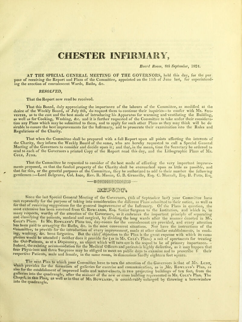 Board Room, 8th September, 182-1. AT THE SPECIAL GENERAL MEETING OF THE GOVERNORS, held this day, for the pur pose of receiving the Report and Plans of the Committee, appointed on the 15th of June last, for superintend- ing the erection of convalescent Wards, Baths, &c. RESOLVED, That the Report now read be received. That this Board, duly appreciating the importance of the labours of the Committee, as modified at the desire of the Weekly Board, of July 6th, do request them to continue their inquiries—to confer with Mr. Syl- vester, as to the cost and the best mode of introducing his Apparatus for warming and ventilating the Building, as well as for Cooking, Washing, &c. and it is further requested of the Committee to take under their considera- tion any Plans which may be submitted to them, and to apply for such other Plans as they may think will be de sirable to ensure the best improvements for the Infirmary, and to prosecute their examination into the Rules and Regulations of the Charity. That when the Committee shall be prepared with a full Report upon all points affecting the interests of the Charity, they inform the Weekly Board of the same, who are hereby requested to call a Special General Meeting of the Governors to consider and decide upon it; and that, in the mean, time the Secretary be ordered to send to each of the Governors a printed Copy of the Report read this day, and the Lithographic Plans of Mr. Cole, Junr. That the Committee be requested to consider of the best mode of effecting the very important improve- ments proposed, so that the funded property of the Charity shall be encroached upon as little as possible, and that for this, or the general purposes of the Committee, they be authorized to add to their number the following gentlemen :—Lord Belgrave, Col. Ince, Rev. R. Massie, G. B. Granville, Esq. C. Morrall, Esq. H. Potts, Esq# Since the last Special General Meeting of the Governors, (8th of September last) your Committee have met repeatedly for the purpose of taking into consideration the different Plans submitted to their notice, as well as for that of receiving suggestions for the general improvement of the Infirmary. Of the Plans in question, the most extensive has been received from G. Rowlands, Esq. Senior Surgeon to the Institution, and which is, in many respects, worthy of the attention of the Governors, as it embraces the important principle of separating and classifying the patients, medical and surgical, by dividing the long wards after the manner denoted in Mr. Cole s 1 Ians. In Mr. Rowland’s Plans too, day-rooms for the convalescent are provided, and every attention has been paid to arranging the Baths, &c. in the most convenient situations. Nor have the instructions of the ^•ommittee, to provide for the introduction of every improvement, made at other similar establishments, in cook- vvashing, &c. been forgotten. But the chief objection to the Plan is the great expense with which its com- pletion would be attended ; neither does it provide for (as in Mr. Cole’s Plans) a suit of apartments for treating t e Out-Patients, as at a Dispensary, an object which will turn o.ut in the sequel to be of primary importance.- - ndeed, the existing accommodation for the Medical Officers and patients is highly defective, as it may happen that oui Physicians and three Surgeons may be obliged to meet on public days to examine and to prescribe f their respective 1 atients, male and female, in the same room, in dimensions hardly eighteen feet square. , . , The next Plan to which your Committee have to turn the attention of the Governors is that of Mr. Lunt,. w ic provides for the formation of galleries for exercise and communication, as in jVIr. Rowland’s Plan, as a so or t e establishment of improved baths and water-closets, in two projecting buildings of ten feet, from the r'h eiies.into.^1® clua(‘railg'le5 after the manner of the new or cross building represented in Mr. Cole’s Plan. The ,ap^ , in this Plan, as well as in that of Mr. Rowlands, is considerably enlarged by throwing a bow-window into the quadrangle. j t> J s