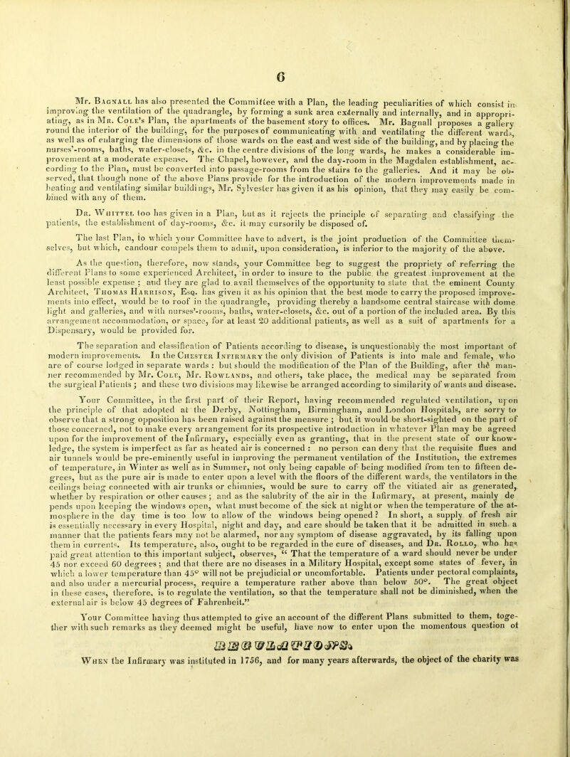 Mr. Bagnall lias also presented the Committee with a Plan, the leading’ peculiarities of which consist in improving the ventilation of the quadrangle, by forming a sunk area externally and internally, and in appropri- ating, as in Mr. Cole’s Plan, the apartments of the basement story to offices. Mr. Bagnall proposes a gallery round the interior of the building, for the purposes of communicating with and ventilating the different “wards, as well as of enlarging the dimensions of those wards on the east and west side of the building, and by placing the5 nurses’-rooms, baths, water-closets, &c. in the centre divisions of the long wards, he makes a considerable im- provement at a moderate expense. The Chapel, however, and the day-room in the Magdalen establishment, ac- cording to the Plan, must be converted into passage-rooms from the stairs to the galleries. And it may be ob- served, that though none of the above Plans provide for the introduction of the modern improvements made in heating and ventilating similar buildings, Mr. Sylvester has given it as his opinion, that they may easily be com- bined with any of them. Dr. Wnittel too has given in a Plan, but as it rejects the principle of separating and classifying the patients, the establishment of day-rooms, &c. it may cursorily be disposed of. The last Plan, to which your Committee have to advert, is the joint production of the Committee them- selves, but which, candour compels them to admit, upon consideration, is inferior to the majority of the above. As the question, therefore, now stands, your Committee beg to suggest the propriety of referring the different Plans to some experienced Architect, in order to insure to the public the greatest improvement at the least possible expense ; and they are glad to avail themselves of the opportunity to state that the eminent County Architect, Thomas Harrison, Esq. has given it as his opinion that the best mode to carry the proposed improve- ments into effect, would be to roof in the quadrangle, providing thereby a handsome central staircase with dome light and galleries, and with nurses’-rooms, baths, water-closets, &c. out of a portion of the included area. By this arrangement accommodation, or space, for at least 20 additional patients, as well as a suit of apartments for a Dispensary’, would be provided for. The separation and classification of Patients according to disease, is unquestionably the most important of modern improvements. In the Chester Infirmary the only division of Patients is into male and female, who are of course lodged in separate wards : but should the modification of the Plan of the Building, after thfi man- ner recommended by Mr. Cole, Mr. Rowlands, and others, take place, the medical may be separated from the surgical Patients ; and these tw'o divisions may likewise be arranged according to similarity of wants and disease. Your Committee, in the first part of their Report, having recommended regulated ventilation, upon the principle of that adopted at the Derby, Nottingham, Birmingham, and London Hospitals, are sorry to observe that a strong opposition has been raised against the measure ; but it would be short-sighted on the part of those concerned, not to make every arrangement for its prospective introduction in whatever Plan may be agreed upon for the improvement of the Infirmary, especially even as granting, that in the present state of our know- ledge, the system is imperfect as far as heated air is concerned : no person can deny that the requisite flues and air tunnels would be pre-eminently useful in improving the permanent ventilation of the Institution, the extremes of temperature, in Winter as well as in Summer, not only being capable of being modified from ten to fifteen de- grees, but as the pure air is made to enter upon a level with the floors of the different wards, the ventilators in the ceilings being connected with air trunks or chimnies, would be sure to carry off the vitiated air as generated, whether by respiration or other causes; and as the salubrity of the air in the Infirmary, at present, mainly de pends upon keeping the windows open, what must become of the sick at night or when the temperature of the at- mosphere in the day time is too low to allow of the windows being opened ? In short, a supply of fresh air is essentially necessary in every Hospital, night and day, and care should be taken that it be admitted in such a manner that the patients fears may not be alarmed, nor any symptom of disease aggravated, by its falling upon them in currents. Its temperature, also, ought to be regarded in the cure of diseases, and Dr. Rollo, who has paid great attention to this important subject, observes, “ That the temperature of a ward should never be under 45 nor exceed 60 degrees ; and that there are no diseases in a Military Hospital, except some states of fever, in which a lower temperature than 45° will not be prejudicial or uncomfortable. Patients under pectoral complaints, and also under a mercurial process, require a temperature rather above than below 50°. The great object in these cases, therefore, is to regulate the ventilation, so that the temperature shall not be diminished, when the external air is below 45 degrees of Fahrenheit.” Your Committee having thus attempted to give an account of the different Plans submitted to them, toge- ther with such remarks as they deemed might be useful, have now to enter upon the momentous question ot When the Infirmary was instituted in 1756, and for many years afterwards, the object of the charity was