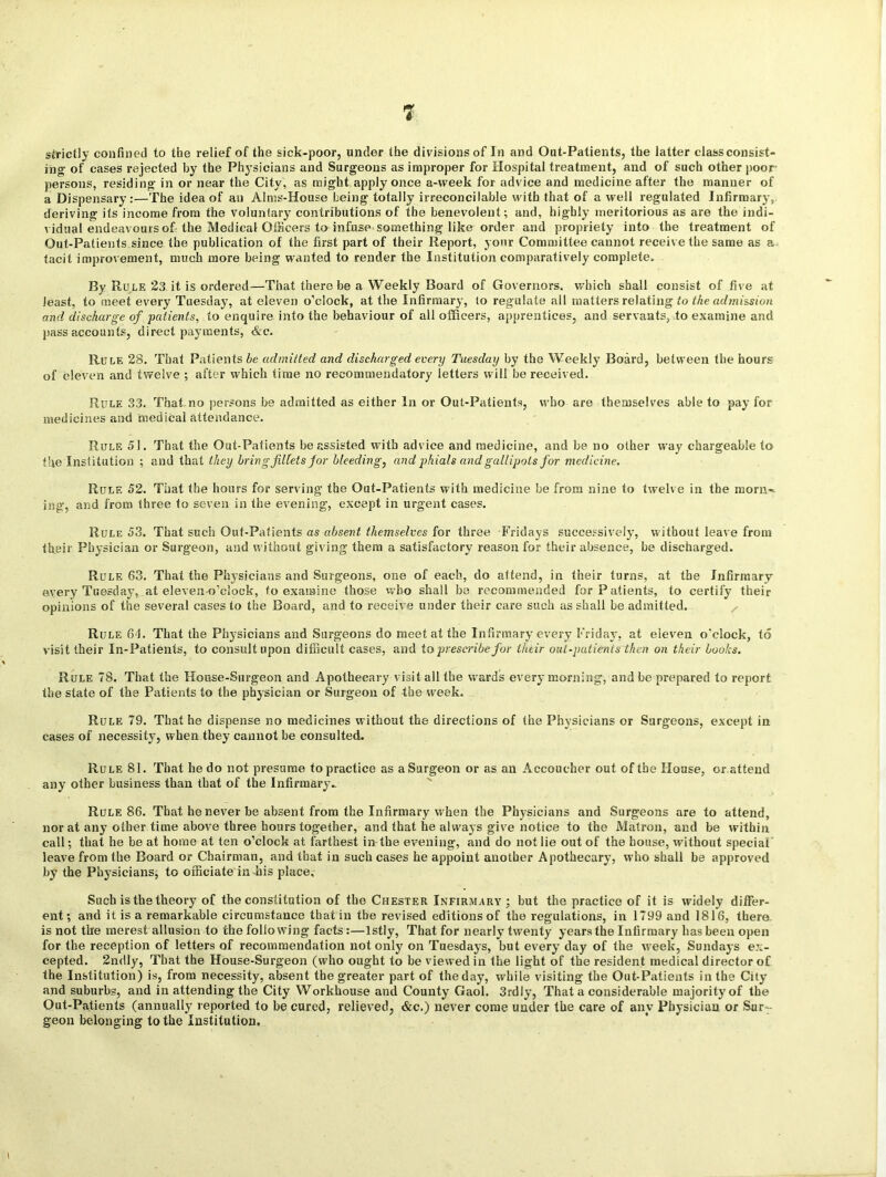 strictly confined to the relief of the sick-poor, under the divisions of In and Out-Patients, the latter class consist- ing' of cases rejected by the Physicians and Surgeons as improper for Hospital treatment, and of such other poor- persons, residing in or near the City, as might apply once a-week for advice and medicine after the manner of a Dispensary:—The idea of an Alms-House being totally irreconcilable with that of a well regulated Infirmary, deriving its income from the voluntary contributions of the benevolent; and, highly meritorious as are the indi- vidual endeavours of the Medical Officers to infuse something like order and propriety into the treatment of Out-Patients since the publication of the first part of their Report, your Committee cannot receive the same as a tacit improvement, much more being wanted to render the Institution comparatively complete. By Rule 23 it is ordered—That there be a Weekly Board of Governors, which shall consist of five at least, to meet every Tuesday, at eleven o’clock, at the Infirmary, to regulate all matters relating to the admission and discharge of patients, to enquire into the behaviour of ail officers, apprentices, and servants, to examine and pass accounts, direct payments, &c. Rule 28. That Patients be admitted and discharged every Tuesday by the Weekly Board, between the hours of eleven and twelve ; after which time no recommendatory letters will be received. Rule 33. That no persons be admitted as either In or Out-Patients, who are themselves able to pay for medicines and medical attendance. Rule 51. That the Out-Patients be assisted with advice and medicine, and be no other way chargeable to the Institution ; and that they bring fillets for bleeding, and phials and gallipots for medicine. Rule 52. That the hours for serving the Out-Patients with medicine be from nine to twelve in the morn-* ing, and from three to seven in the evening, except in urgent cases. Rule 53. That such Out-Patients as absent themselves for three Fridays successively, without leave from their Physician or Surgeon, and without giving them a satisfactory reason for their absence, be discharged. Rule 63. That the Physicians and Surgeons, one of each, do attend, in their turns, at the Infirmary every Tuesday, at eleven-o’clock, to examine those who shall be recommended for Patients, to certify their opinions of the several cases to the Board, and to receive under their care such as shall be admitted. Rule 61. That the Physicians and Surgeons do meet at the Infirmary every Friday, at eleven o’clock, to visit their In-Patients, to consult upon difficult cases, and to prescribe for their oat-patients then on their boohs. Rule 78. That the House-Surgeon and Apothecary visit all the wards every morning, and be prepared to report the slate of the Patients to the physician or Surgeon of the week. Rule 79. That he dispense no medicines without the directions of the Physicians or Surgeons, except in cases of necessity, when they cannot be consulted. Rule 81. That he do not presume to practice as a Surgeon or as an Accoucher out of the House, or attend any other business than that of the Infirmary- Rule 86. That he never be absent from the Infirmary when the Physicians and Surgeons are to attend, nor at any other time above three hours together, and that he always give notice to the Matron, and be within call; that he be at home at ten o’clock at farthest in the evening, and do not lie out of the bouse, without special leave from the Board or Chairman, and that in such cases he appoint another Apothecary, who shall be approved by the Physicians, to officiate in his place. Such is the theory of the constitution of the Chester Infirmary; but the practice of it is widely differ- ent; and it is a remarkable circumstance that in the revised editions of the regulations, in 1799 and 1816, there, is not the merest allusion to the following facts:—lstly, That for nearly twenty years the Infirmary has been open for the reception of letters of recommendation not only on Tuesdays, but every day of the week, Sundays ex- cepted. 2ndty, That the House-Surgeon (who ought to be viewed in the light of the resident medical director of the Institution) is, from necessity, absent the greater part of theday, while visiting the Out-Patients in the City and suburbs, and in attending the City Workhouse and County Gaol. 3rdly. That a considerable majority of the Out-Patients (annually reported to be cured, relieved, &c.) never come under the care of any Physician or Sur- geon belonging to the Institution.